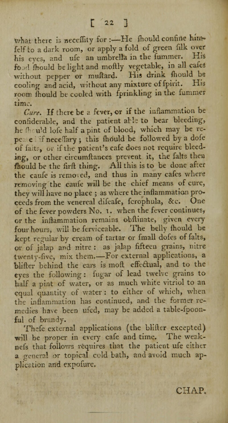 What there is neceffity for :—He fhould confine hm> felfto a dark room, or apply a fold of green filk over his eyes, and ufe an umbrella in the fummer. His food ifhould be light and moftly vegetable, in all cafes without pepper or muftard. Hi* drink fhould be cooling and acid, without any mixture of fpirit. His room fhould be cooled with fprinkling in the fummer timo. Cure. If there be a fever, or if the inflammation be confiderable, and the patient al h to bear bleeding, he f1 uM lofe half a pint of blood, which may be re- pc e -7 neceTary ; this fhould be followed by a dofe of fa;t?, or if the patient's cafe does not require bleed- ing, or other circumflances prevent it, the falts then fhould be the firft thing. All this is to be done after the caufe is removed, and thus in many cafes where removing the caufe will be the chief means of cure, they will have no place ; as where the inflammation pro- ceeds from the venereal difeafe, fcrophula, &c. One of the fever powders No. i. when the fever continues, or the inflammation remains obilinate, given every four hours, will be ferviceable. The belly fhould be kept regular by cream of tartar or fmall dofes of falts, or of jalap and nitre : as jalap fifteen grains, nitre twenty-five, mix them.—For external applications, a blifter behind the ears is moft effectual, and to the eyes the following : fugar of lead twelve grains to half a pint of water, or as much white vitriol to an equal quantity of water : to either of which, when the inflammation has continued, and the former re- medies have been ufed, may be added a table-fpoon- ful of brandy. Thefe external applications (the blifter excepted) will be proper in every cafe and time. The weak- nefs that follows requires that the patient ufe either a general or topical cold bath, and avoid much ap- plication and expofure.