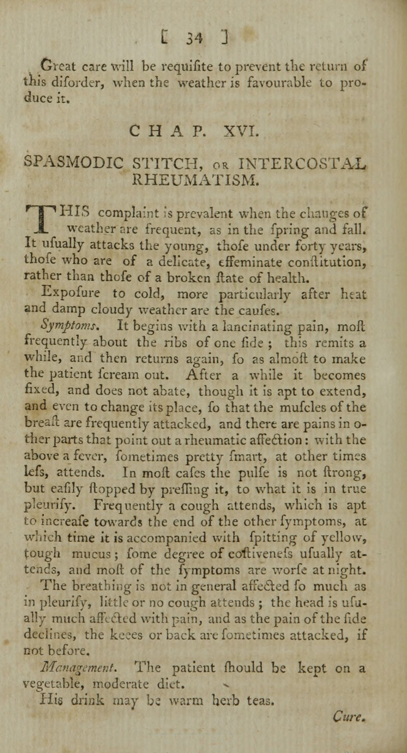 Great care will be requisite to prevent the return of this diforder, when the weather is favourable to pro- duce it. CHAP. XVI. SPASMODIC STITCH, or INTERCOSTAL RHEUMATISM. THIS complaint is prevalent when the changes of weather are frequent, as in the fpring and fall. It ufually attacks the young, thofe under forty years, thofe who are of a delicate, effeminate conilitution, rather than thofe of a broken Hate of health. Expofure to cold, more particularly after heat and damp cloudy weather are the caufes. Symptoms. It begins with a lancinating pain, moil frequently about the ribs of one fide ; this remits a while, and then returns again, fo as almoft to make the patient fcream out. After a while it becomes fixed, and does not abate, though it is apt to extend, and even to change its place, fo that the mufcles of the breaft are frequently attacked, and there are pains in o- ther parts that point out a rheumatic affedlion: with the above a fever, fometimes pretty fmart, at other times lefs, attends. In moil cafes the pulfe is not ftrong, but eafily flopped by prefiing it, to what it is in true pleurify. Frequently a cough attends, which is apt to increafe towards the end of the other fymptoms, at which time it is accompanied with fpitting of yellow, tough mucus; fome degree of coftivenefs ufually at- tends, and moil of the fymptoms are worfe at night. The breathing is dot in general affecled fo much as in pleurify, little or no cough attends ; the head is ufu- ally much affedled with pain, and as the pain of the fide declines, the keees or back are fometimes attacked, if not before. Management. The patient fhould be kept on a vegetable, moderate diet. His drink may be warm herb teas. Cure.