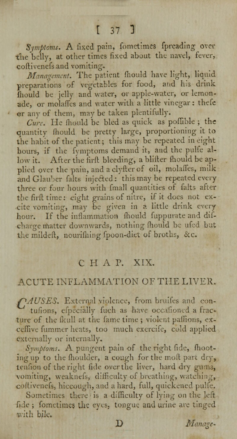 Symptoms. A fixed pain, fometimes fpreading over tlie belly, at other times fixed about the navel, fever, coftivenefs and vomiting. Management. The patient fhould have light, liquid preparations of vegetables for food, atid his drink fhould be jelly and water, or apple-water, or lemon- ade, or molaffes and water with a little vinegar: thefe er any of them, may be taken plentifully. Cure. He fhould be bled as quick as poflible ; the quantity fhould be pretty large, proportioning it to the habit of the patient; this may be repeated in eight hours, if the fymptoms demand it, and the pulfe al- low it. After the firft bleeding, a blifter Pnould be ap- plied over the pain, and aclyfterof oil, molaffes, milk and Glauber falts inje&ed: this may be repeated every three or four hours with fmall quantities of falts after the firft time: eight grains of nitre, if it does not ex- cite vomiting, may be given in a little drink every hour. If the inflammation fhould fuppurate and dif- charge matter downwards, nothing fhould be ufed but the mildeft, nourifhing fpoon-diet of broths, &c. CHAP. XIX. ACUTE INFLAMMATION OF THE LIVER. f^AUSES. External violence, from bruifes and con- tufions, efpecially fuch as have occalioned a frac» tare of the fkull at the fame time ; violent pafiions, ex- ceffive fummer heats, too much exercife, cold applied externally or internally. Symptoms. A pungent pain of the right fide, fhoot- ingup to the flioulder, a cough for the moft part dry, tenfion of the right fide over the liver, hard diy gums, vomiting, weaknefs, difficulty of breathing, watching, coftivenefs, hiccough, and a hard, full, quickened pulfe. Sometimes there is a difficulty of lying on the left fide ; fometimes the eyes, tongue and urine are tinged y.ith bile. D Manage-