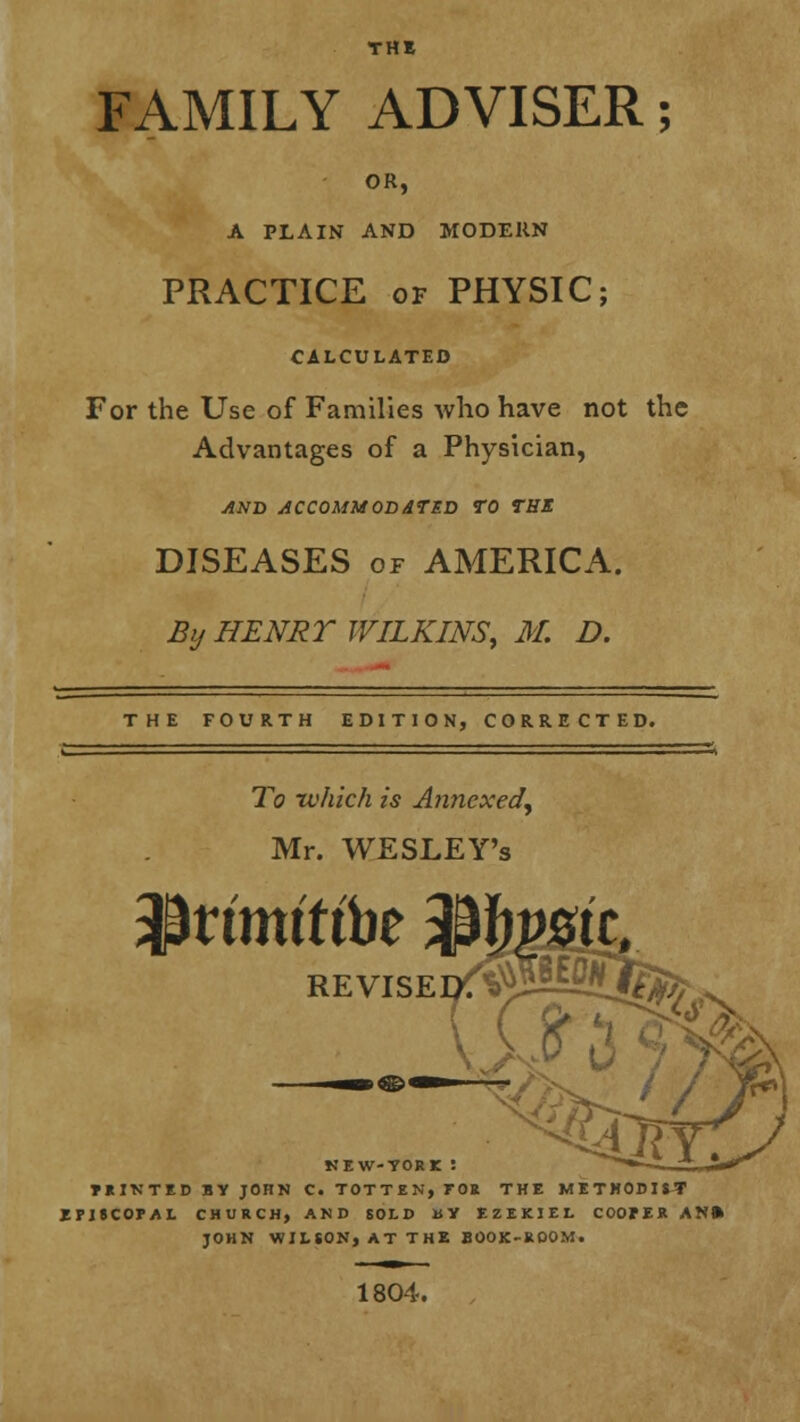 FAMILY ADVISER; OR, A PLAIN AND MODERN PRACTICE of PHYSIC; CALCULATED For the Use of Families who have not the Advantages of a Physician, AND ACCOMMODATED TO THE DISEASES of AMERICA. By HENRT WILKINS, M. D. THE FOURTH EDITION, CORRECTED. To -which is Annexed, Mr. WESLEY's $rfmftft>e 3&towitt REVISE^ jgfe tun »n> ti l NIW-TORI : *>**> PRINTED BY JOHN C. TOTTEN, TOR THE METHODIST EPISCOPAL CHURCH, AND SOLD BY EZEKIEL COOPER AN» JOHN WILSON, AT THE BOOK-ROOM. 1804.