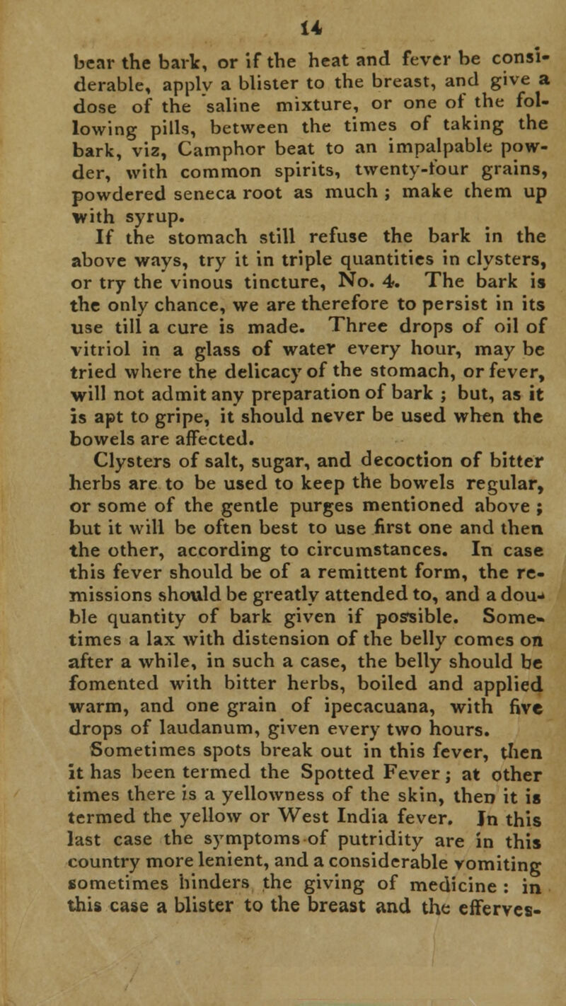 bear the bark, or if the heat and fever be consi- derable, applv a blister to the breast, and give a dose of the saline mixture, or one of the fol- lowing pills, between the times of taking the bark, viz, Camphor beat to an impalpable pow- der, with common spirits, twenty-four grains, powdered seneca root as much ; make them up with syrup. If the stomach still refuse the bark in the above ways, try it in triple quantities in clysters, or try the vinous tincture, No. 4. The bark is the only chance, we are therefore to persist in its use till a cure is made. Three drops of oil of vitriol in a glass of water every hour, may be tried where the delicacy of the stomach, or fever, will not admit any preparation of bark ; but, as it is apt to gripe, it should never be used when the bowels are affected. Clysters of salt, sugar, and decoction of bitter herbs are to be used to keep the bowels regular, or some of the gentle purges mentioned above ; but it will be often best to use first one and then the other, according to circumstances. In case this fever should be of a remittent form, the re- missions should be greatly attended to, and a dou- ble quantity of bark given if possible. Some- times a lax with distension of the belly comes on after a while, in such a case, the belly should be fomented with bitter herbs, boiled and applied warm, and one grain of ipecacuana, with five drops of laudanum, given every two hours. Sometimes spots break out in this fever, then it has been termed the Spotted Fever; at other times there is a yellowness of the skin, then it is termed the yellow or West India fever. Jn this last case the symptoms of putridity are in this country more lenient, and a considerable vomiting sometimes hinders the giving of medicine : in this case a blister to the breast and the efferves-
