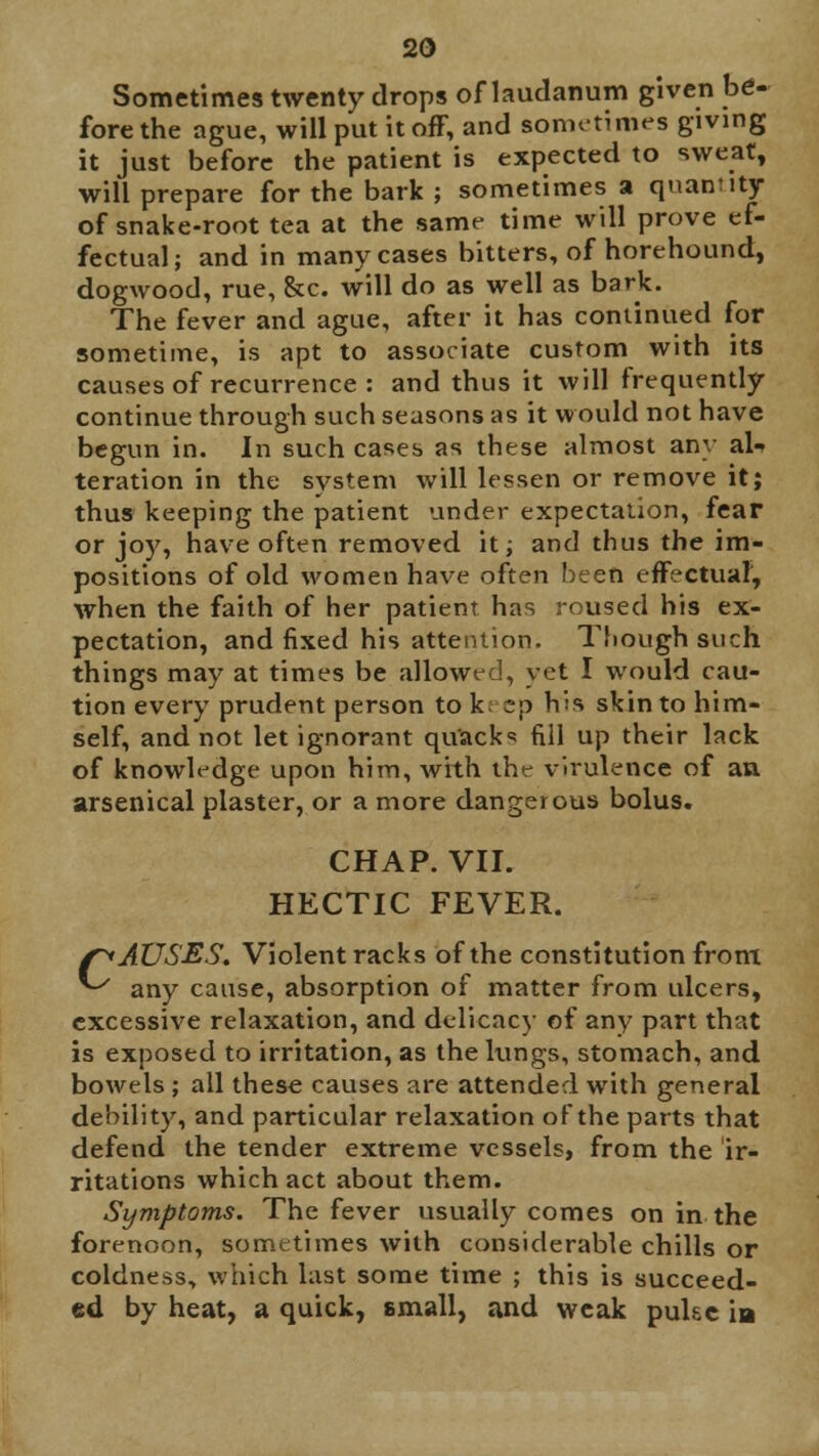 Sometimes twenty drops of laudanum given be- fore the ague, will put it off, and sometimes giving it just before the patient is expected to sweat, will prepare for the bark ; sometimes a quantity of snake-root tea at the same time will prove ef- fectual; and in many cases bitters, of horehound, dogwood, rue, &c. will do as well as bark. The fever and ague, after it has continued for sometime, is apt to associate custom with its causes of recurrence : and thus it will frequently continue through such seasons as it would not have begun in. In such cases as these almost any al- teration in the system will lessen or remove it; thus keeping the patient under expectation, fear or joy, have often removed it; and thus the im- positions of old women have often been effectual, when the faith of her patient has roused his ex- pectation, and fixed his attention. Though such things may at times be allowed, yet I would cau- tion every prudent person to k; sp his skin to him- self, and not let ignorant quack fill up their lack of knowledge upon him, with the virulence of an arsenical plaster, or a more dangerous bolus. CHAP. VII. HECTIC FEVER. f^AUSES. Violent racks of the constitution from ^ any cause, absorption of matter from ulcers, excessive relaxation, and delicacy of any part that is exposed to irritation, as the kings, stomach, and bowels ; all these causes are attended with general debility, and particular relaxation of the parts that defend the tender extreme vessels, from the ir- ritations which act about them. Symptoms. The fever usually comes on in the forenoon, sometimes with considerable chills or coldness, which last some time ; this is succeed- ed by heat, a quick, small, and weak puke in