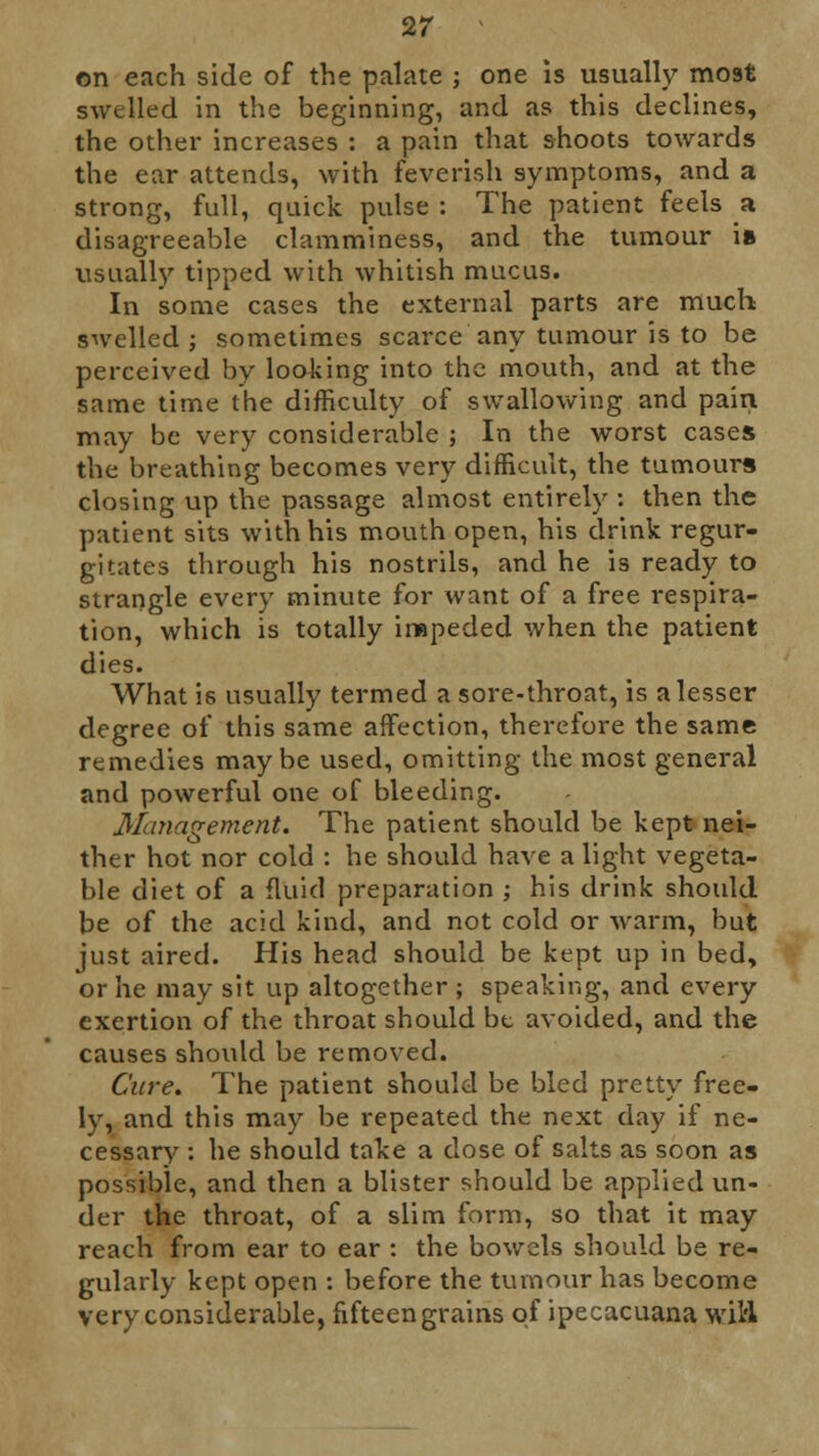 on each side of the palate ; one is usually most swelled in the beginning, and as this declines, the other increases : a pain that shoots towards the ear attends, with feverish symptoms, and a strong, full, quick pulse : The patient feels a disagreeable clamminess, and the tumour is usually tipped with whitish mucus. In some cases the external parts are much swelled; sometimes scarce any tumour is to be perceived by looking into the mouth, and at the same time the difficulty of swallowing and pain may be very considerable ; In the worst cases the breathing becomes very difficult, the tumours closing up the passage almost entirely : then the patient sits with his mouth open, his drink regur- gitates through his nostrils, and he is ready to strangle every minute for want of a free respira- tion, which is totally impeded when the patient dies. What is usually termed a sore-throat, is a lesser degree of this same affection, therefore the same remedies maybe used, omitting the most general and powerful one of bleeding. Management. The patient should be kept nei- ther hot nor cold : he should have a light vegeta- ble diet of a fluid preparation ; his drink should be of the acid kind, and not cold or warm, but just aired. His head should be kept up in bed, or he may sit up altogether ; speaking, and every exertion of the throat should be avoided, and the causes should be removed. Cure. The patient should be bled pretty free- ly, and this may be repeated the next day if ne- cessary : he should take a dose of salts as soon as possible, and then a blister should be applied un- der the throat, of a slim form, so that it may reach from ear to ear : the bowels should be re- gularly kept open : before the tumour has become very considerable, fifteen grains of ipecacuana wil'l