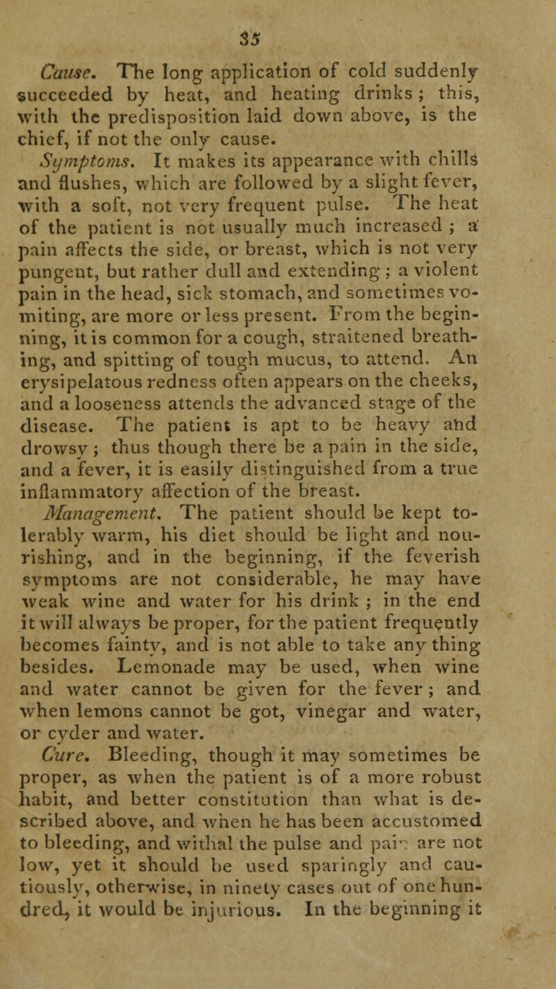 Cause. The long application of cold suddenly succeeded by heat, and heating drinks; this, with the predisposition laid down above, is the chief, if not the only cause. Symptoms. It makes its appearance with chills and flushes, which are followed by a slight fever, with a soft, not very frequent pulse. The heat of the patient is not usually much increased ; a' pain affects the side, or breast, which is not very pungent, but rather dull and extending : a violent pain in the head, sick stomach, and sometimes vo- miting, are more or less present. From the begin- ning, it is common for a cough, straitened breath- ing, and spitting of tough mucus, to attend. An erysipelatous redness often appears on the cheeks, and a looseness attends the advanced stage of the disease. The patient is apt to be heavy ahd drowsy; thus though there be a pain in the side, and a fever, it is easily distinguished from a true inflammatory affection of the breast. Management. The patient should be kept to- lerably warm, his diet should be light and nou- rishing, and in the beginning, if the feverish symptoms are not considerable, he may have weak wine and water for his drink ; in the end it will always be proper, for the patient frequently becomes fainty, and is not able to take any thing besides. Lemonade may be used, when wine and water cannot be given for the fever ; and when lemons cannot be got, vinegar and water, or cyder and water. Cure. Bleeding, though it may sometimes be proper, as when the patient is of a more robust habit, and better constitution than what is de- scribed above, and when he has been accustomed to bleeding, and withal the pulse and par? are not low, yet it should be used sparingly and cau- tiously, otherwise, in ninety cases out of one hun- dred, it would be injurious. In the beginning it