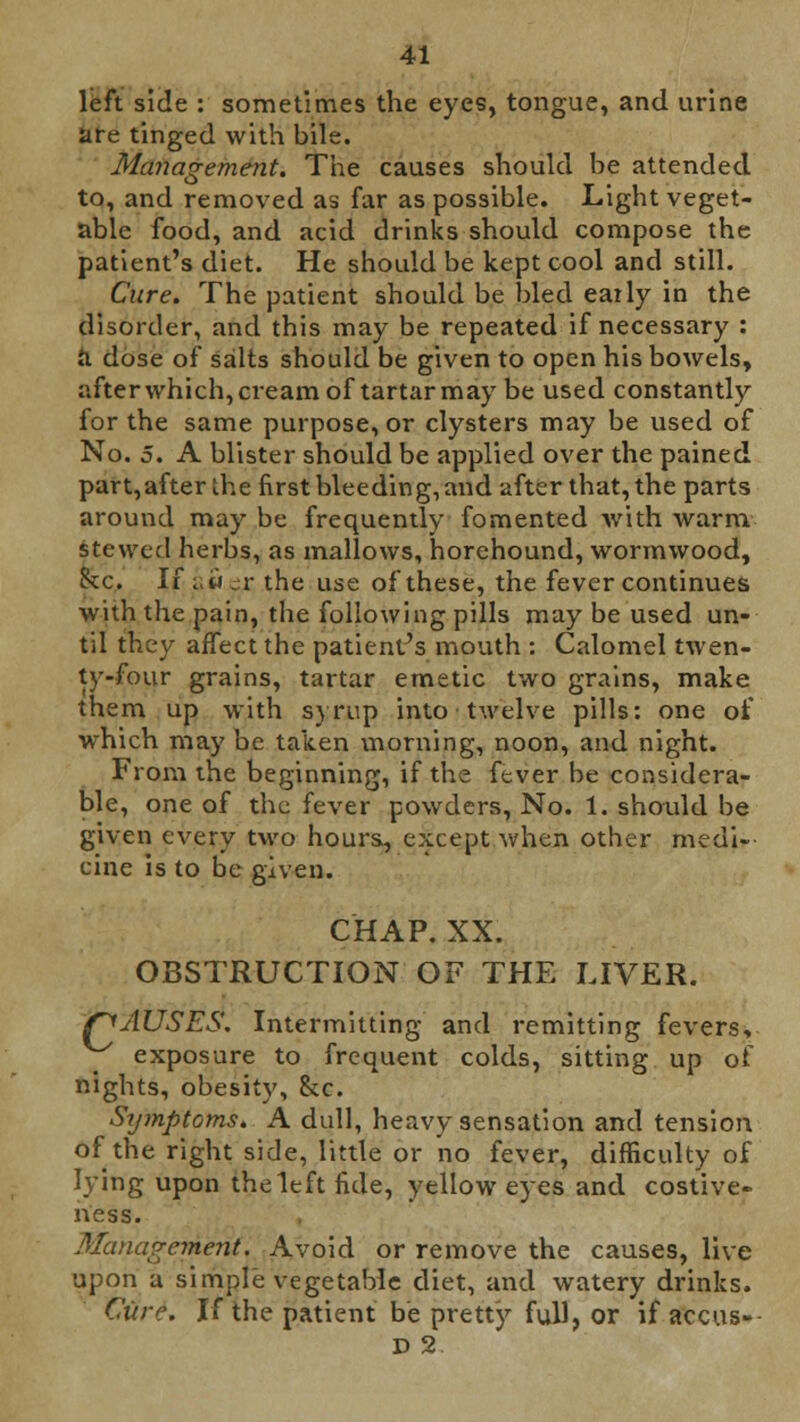 left side : sometimes the eyes, tongue, and urine are tinged with bile. Management. The causes should be attended to, and removed as far as possible. Light veget- able food, and acid drinks should compose the patient's diet. He should be kept cool and still. Cure. The patient should be bled early in the disorder, and this may be repeated if necessary : a dose of salts should be given to open his bowels, after which, cieam of tartar may be used constantly for the same purpose, or clysters may be used of No. 5. A blister should be applied over the pained part,after the first bleeding, and after that, the parts around may be frequently fomented with warm stewed herbs, as mallows, horehound, wormwood, &c. If afi.cc the use of these, the fever continues with the pain, the following pills may be used un- til they affect the patient's mouth : Calomel twen- ty-four grains, tartar emetic two grains, make them up with syrup into twelve pills: one of which may be taken morning, noon, and night. From the beginning, if the fever be considera- ble, one of the fever powders, No. 1. should be given every two hours, except when other medi- cine is to be given. CHAP. XX. OBSTRUCTION OF THE LIVER. '/CAUSES. Intermitting and remitting fevers, exposure to frequent colds, sitting up of nights, obesity, &c. Symptoms. A dull, heavy sensation and tension of the right side, little or no fever, difficulty of lying upon the left fide, yellow eyes and costive- n'ess. Management. Avoid or remove the causes, live upon a simple vegetable diet, and watery drinks. Cure. If the patient be pretty full, or if accus-- D 2