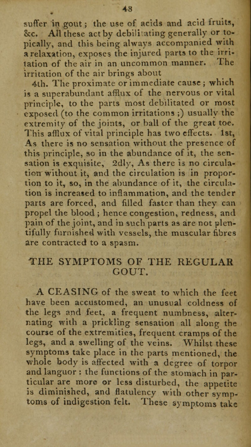 suffer in gout; the use of acids and acid fruits, &c. All these act by debilitating generally or to- pically, and this being always accompanied with a relaxation, exposes the injured parts to the irri- tation of the air in an uncommon manner. The irritation of the air brings about 4th. The proximate or immediate cause; which is a superabundant afflux of the nervous or vital principle, to the parts most debilitated or most exposed (to the common irritations ;) usually the extremity of the joints, or ball of the great toe. This afflux of vital principle has two effects. 1st, As there is no sensation without the presence of this principle, so in the abundance of it, the sen- sation is exquisite, 2dly, As there is no circula- tion without it, and the circulation is in propor- tion to it, so, in the abundance of it, the circula- tion is increased to inflammation, and the tender parts are forced, and filled faster than they can propel the blood ; hence congestion, redness, and pain of the joint, and in such parts as are not plen- tifully furnished with vessels, the muscular fibres are contracted to a spasm. THE SYMPTOMS OF THE REGULAR GOUT. A CEASING of the sweat to which the feet have been accustomed, an unusual coldness of the legs and feet, a frequent numbness, alter- nating with a prickling sensation all along the course of the extremities, frequent cramps of the legs, and a swelling of the veins. Whilst these symptoms take place in the parts mentioned, the whole body is affected with a degree of torpor and languor : the functions of the stomach in par- ticular are more or less disturbed, the appetite is diminished, and flatulency with other symp- toms of indigestion felt. These symptoms take