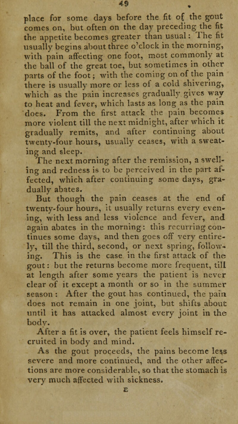 place for some days before the fit of the gout comes on, but often on the day preceding the fit the appetite becomes greater than usual: The fit usually begins about three o'clock in the morning, with pain affecting one foot, most commonly at the ball of the great toe, but sometimes in other parts of the foot; with the coming on of the pain there is usually more or less of a cold shivering, which as the pain increases gradually gives way to heat and fever, which lasts as long as the pain does. From the first attack the pain becomes more violent till the next midnight, after which it gradually remits, and after continuing about twenty-four hours, usually ceases, with a sweat- ing and sleep. The next morning after the remission, a swell- ing and redness is to be perceived in the part af- fected, which after continuing some days, gra- dually abates. But though the pain ceases at the end of twenty-four hours, it usually returns every even- ing, with less and less violence and fever, and again abates in the morning: this recurring con- tinues some days, and then goes off very entire- ly, till the third, second, or next spring, follow- ing. This is the case in the first attack of the gout: but the returns become more frequent, till at length after some years the patient is never clear of it except a month or so in the summer season : After the gout has continued, the pain does not remain in one joint, but shifts about until it has attacked almost every joint in the body. After a fit is over, the patient feels himself re- cruited in body and mind. As the gout proceeds, the pains become legs severe and more continued, and the other affec- tions are more considerable, so that the stomach is very much affected with sickness. E