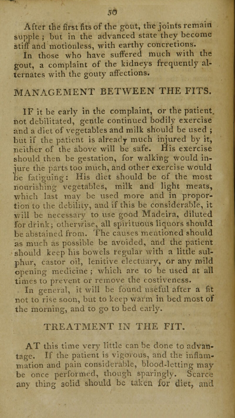 After the first fits of the gout, the joints remain supple ; but in the advanced state they become stiff and motionless, with earthy concretions. In those who have suffered much with the gout, a complaint of the kidneys frequently al- ternates with the gouty affections. MANAGEMENT BETWEEN THE FITS. IF it be early in the complaint, or the patient, not debilitated, gentle continued bodily exercise and a diet of vegetables and milk should be used ; but if the patient is already much injured by it, neither of the above will be safe. His exercise should then be gestation, for walking would in- jure the parts too much, and other exercise would be fatiguing: His diet should be of the most nourishing vegetables, milk and light meats, which last may be used more and in propor- tion to the debility, aucl if this be considerable, it will be necessary to use good Madeira, diluted for drink; otherwise, all spirituous liquors should be abstained from. The causes mentioned should as much as possible be avoided, and the patient should keep his bowels regular with a little sul- phur, castor oil, lenitive electuary, or any mild opening medicine ; which are to be used at all times to prevent or remove the costiveness. In general, it will be found useful after a fit not to rise soon, but to keep warm in bed most of the morning, and to go to bed early. TREATMENT IN THE FIT. AT this time very little can be done to advan- tage. If the patient is vigorous, and the inflam- mation and pain considerable, blood-letting may be once performed, though sparingly. Scarce any thing solid should be taken for diet, and