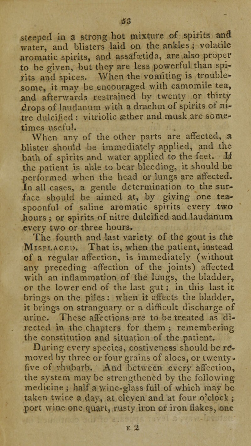 steeped in a strong hot mixture of spirits and water, and blisters laid on the ankles ; volatile aromatic spirits, and assafoetida, are also proper to be given, but they are less powerful than spi- rits and spices. When the vomiting is trouble- some, it may be encouraged with camomile tea, and afterwards restrained by twenty or thirty drops of laudanum with a drachm of spirits of ni- tre dulcified : vitriolic aether and musk are some- times useful. When any of the other parts are affected, a blister should be immediately applied, and the bath of spirits and water applied to the feet. If the patient is able to bear bleeding, it should be performed when the head or lungs are affected. In all cases, a gentle determination to the sur- face should be aimed at, by giving one tea- spoonful of saline aromatic spirits every two hours ; or spirits of nitre dulcified and laudanum every two or three hours. The fourth and last variety of the gout is the Misplaced. That is, when the patient, instead of a regular affection, is immediately (without any preceding affection of the joints) affected with an inflammation of the lungs, the bladder, or the lower end of the last gut; in this last it brings on the piles: when it affects the bladder, it brings on stranguary or a difficult discharge of urine. These affections are to be treated as di- rected in the chapters for them ; remembering the constitution and situation of the patient. During every species, costiveness should be re- moved by three or four grains of aloes, or twenty- five of rhubarb. And between every affection, the system may be strengthened by the following medicine ; half a wine-glass full of which may be taken twice a day, at eleven and at four o'clock ; port wine one quart, rusty iron or iron flakes, one E 2