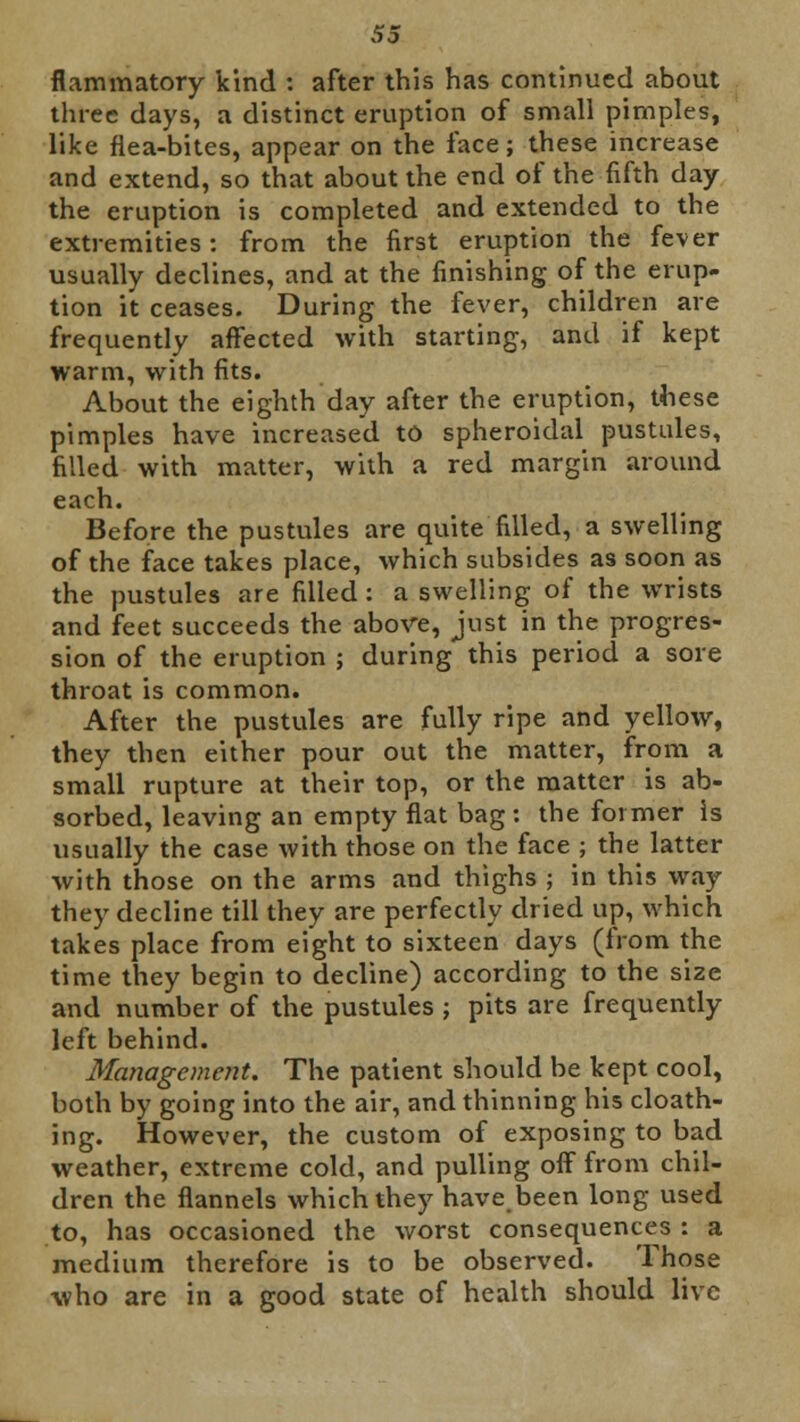 flammatory kind : after this has continued about three days, a distinct eruption of small pimples, like flea-bites, appear on the face; these increase and extend, so that about the end of the fifth day the eruption is completed and extended to the extremities: from the first eruption the fever usually declines, and at the finishing of the erup- tion it ceases. During the fever, children are frequently affected with starting, and if kept warm, with fits. About the eighth day after the eruption, these pimples have increased to spheroidal pustules, filled with matter, with a red margin around each. Before the pustules are quite filled, a swelling of the face takes place, which subsides as soon as the pustules are filled: a swelling of the wrists and feet succeeds the above, just in the progres- sion of the eruption ; during this period a sore throat is common. After the pustules are fully ripe and yellow, they then either pour out the matter, from a small rupture at their top, or the matter is ab- sorbed, leaving an empty flat bag : the former Is usually the case with those on the face ; the latter with those on the arms and thighs ; in this way they decline till they are perfectly dried up, which takes place from eight to sixteen days (from the time they begin to decline) according to the size and number of the pustules ; pits are frequently left behind. Management. The patient should be kept cool, both by going into the air, and thinning his cloath- ing. However, the custom of exposing to bad weather, extreme cold, and pulling off from chil- dren the flannels which they have been long used to, has occasioned the worst consequences : a medium therefore is to be observed. Those who are in a good state of health should live