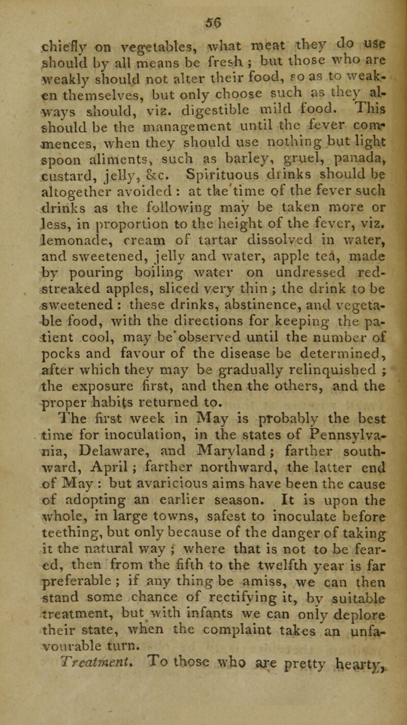 chiefly on vegetables, what meat they do use should by all means be fresh ; but those who are weakly should not alter their food, fo as to weak- en themselves, but only choose such as they al- ways should, viz. digestible mild food. This should be the management until the fever com- mences, when they should use nothing but light spoon aliments, such as barley, gruel, panada, custard, jelly, &c. Spirituous drinks should be altogether avoided : at the'time of the fever such drinks as the following may be taken more or less, in proportion to the height of the fever, viz. lemonade, cream of tartar dissolved in water, and sweetened, jelly and water, apple tea, made by pouring boiling water on undressed red- streaked apples, sliced very thin ; the drink to be sweetened : these drinks, abstinence, and vegeta- ble food, with the directions for keeping the pa- tient cool, may be'observed until the number of pocks and favour of the disease be determined, after which they may be gradually relinquished ; the exposure first, and then the others, and the proper habits returned to. The first week in May is probably the best time for inoculation, in the states of Pennsylva- nia, Delaware, and Maryland; farther south- ward, April; farther northward, the latter end of May : but avaricious aims have been the cause of adopting an earlier season. It is upon the whole, in large towns, safest to inoculate before teething, but only because of the danger of taking it the natural way ; where that is not to be fear- ed, then from the fifth to the twelfth year is far preferable ; if any thing be amiss, we can then stand some chance of rectifying it, bv suitable treatment, but with infants we can only deplore their state, when the complaint takes an unfa- vourable turn. Treatment. To those who are pretty hearty,.