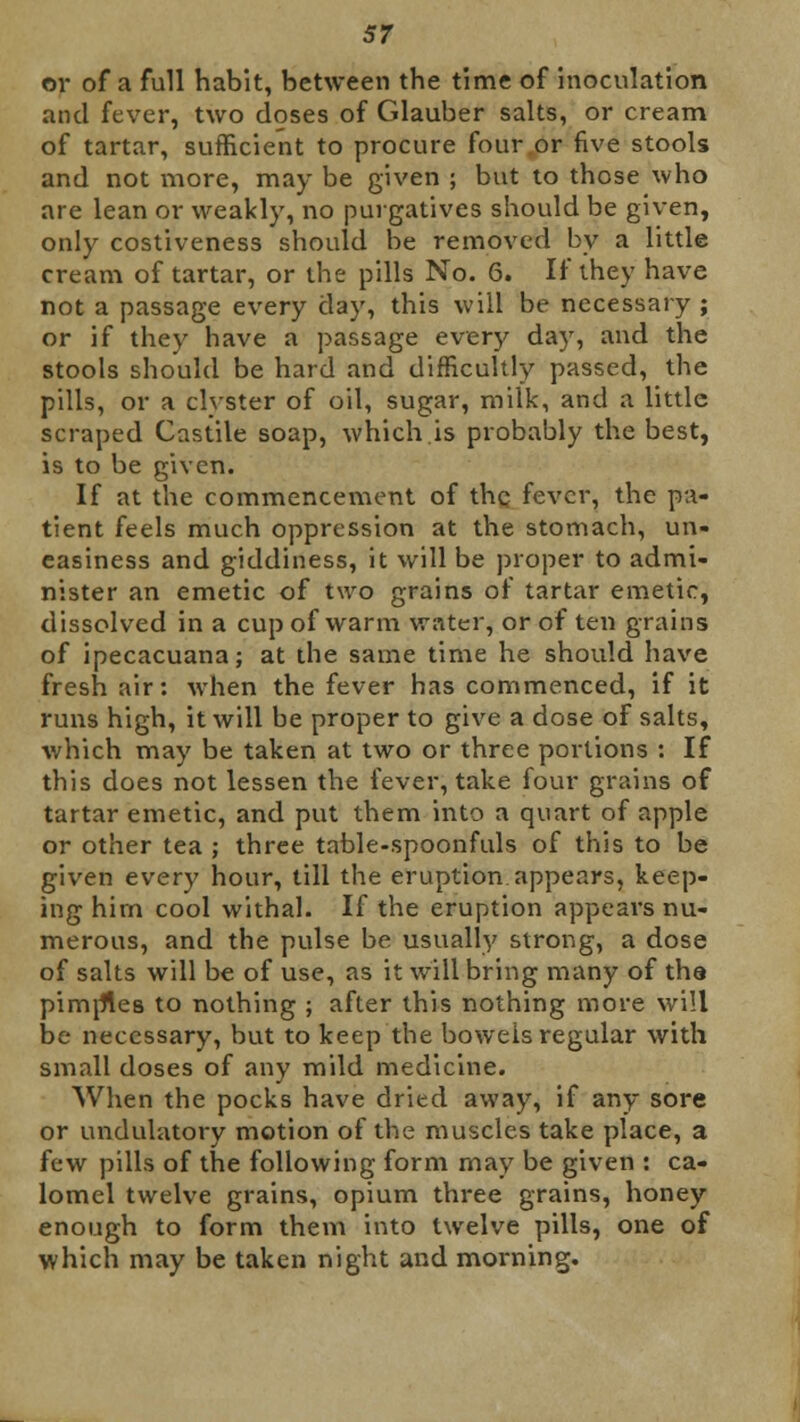or of a full habit, between the time of inoculation and fever, two doses of Glauber salts, or cream of tartar, sufficient to procure four .or five stools and not more, may be given ; but to those who are lean or weakly, no purgatives should be given, only costiveness should be removed by a little cream of tartar, or the pills No. 6. If they have not a passage every day, this will be necessary ; or if they have a passage every day, and the stools should be hard and difficultly passed, the pills, or a clyster of oil, sugar, milk, and a little scraped Castile soap, which.is probably the best, is to be given. If at the commencement of the fever, the pa- tient feels much oppression at the stomach, un- easiness and giddiness, it will be proper to admi- nister an emetic of two grains of tartar emetic, dissolved in a cup of warm water, or of ten grains of ipecacuana; at the same time he should have fresh air: when the fever has commenced, if it runs high, it will be proper to give a dose of salts, which may be taken at two or three portions : If this does not lessen the fever, take four grains of tartar emetic, and put them into a quart of apple or other tea ; three table-spoonfuls of this to be given every hour, till the eruption appears, keep- ing hirn cool withal. If the eruption appears nu- merous, and the pulse be usually strong, a dose of salts will be of use, as it will bring many of the pimrfles to nothing ; after this nothing more will be necessary, but to keep the bowels regular with small doses of any mild medicine. When the pocks have dried away, if any sore or undulatory motion of the muscles take place, a few pills of the following form may be given : ca- lomel twelve grains, opium three grains, honey enough to form them into twelve pills, one of which may be taken night and morning.