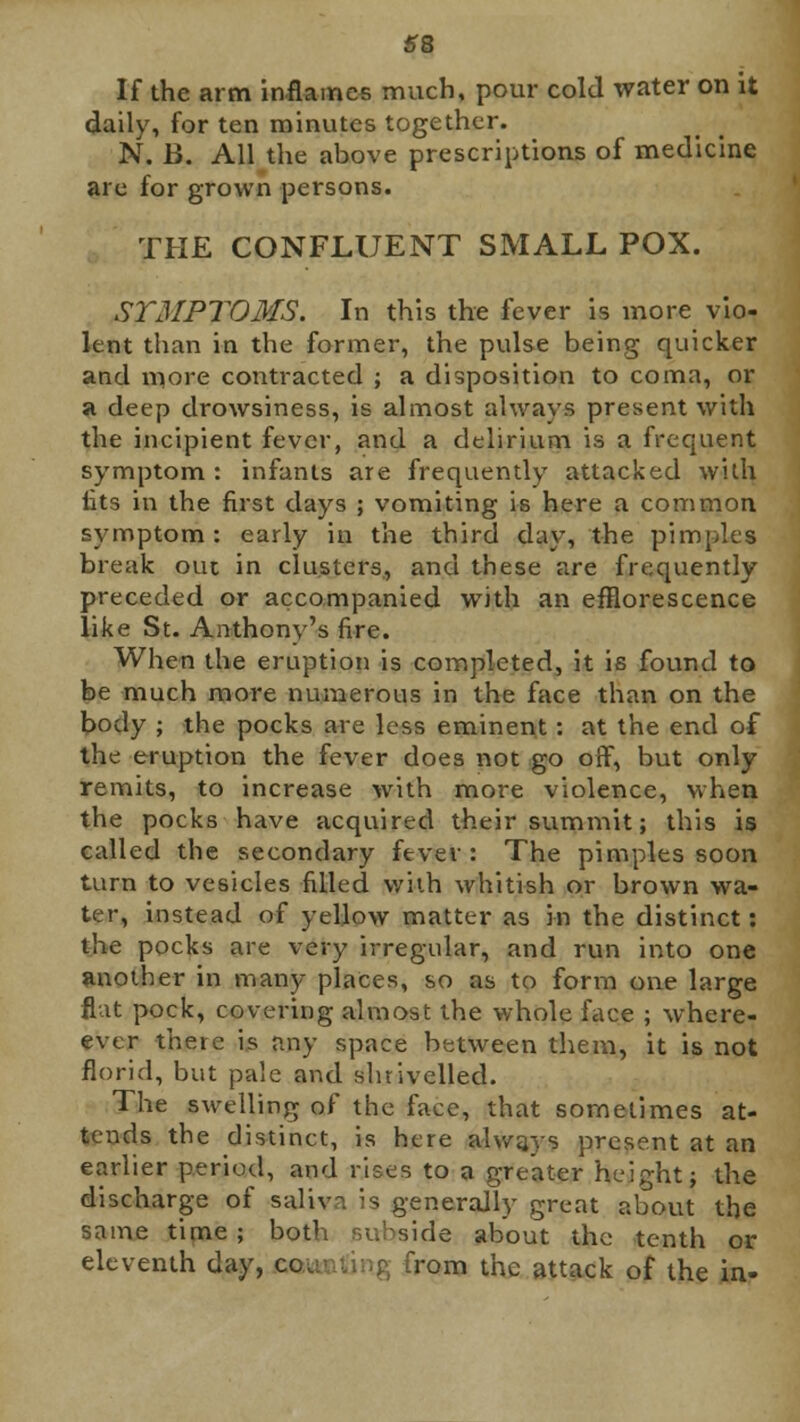 If the arm inflames much, pour cold water on it daily, for ten minutes together. N. B. All the above prescriptions of medicine are for grown persons. THE CONFLUENT SMALL POX. SYMPTOMS. In this the fever is more vio- lent than in the former, the pulse being quicker and more contracted ; a disposition to coma, or a deep drowsiness, is almost always present with the incipient fever, and a delirium is a frequent symptom : infants are frequently attacked with iits in the first days ; vomiting is here a common symptom : early in the third day, the pimples break ouc in clusters, and these are frequently preceded or accompanied with an efflorescence like St. Anthony's fire. When the eruption is completed, it is found to be much more numerous in the face than on the body ; the pocks are less eminent: at the end of the eruption the fever does not go off, but only remits, to increase with more violence, when the pocks have acquired their summit; this is called the secondary fever : The pimples soon turn to vesicles filled v/'uh whitish or brown wa- ter, instead of yellow matter as in the distinct: the pocks are very irregular, and run into one another in many places, so as to form one large flat pock, covering almost the whole face ; where- ever there is any space between them, it is not florid, but pale and shrivelled. The swelling of the face, that sometimes at- tends the distinct, is here always present at an earlier period, and rises to a greater height; the discharge of saliva is generally great about the same time ; both subside about the tenth or eleventh day, co from the attack of the in-