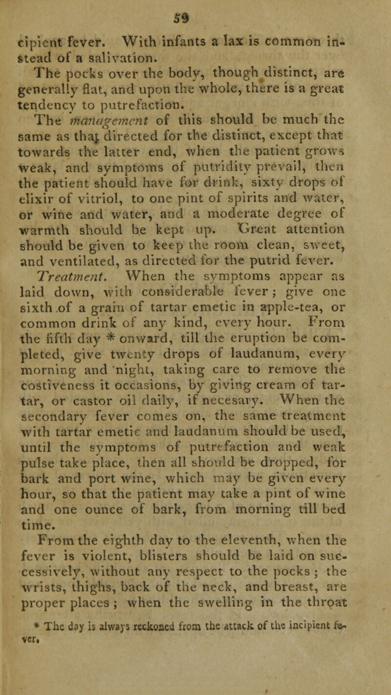 cipient fever. With infants a lax is common in- stead of a salivation. The pocks over the body, though distinct, are generally flat, and upon the whole, there is a great tendency to putrefaction. The management of this should be much the same as thaj directed for the distinct, except that towards the latter end, when the patient grows weak, and symptoms of putridity prevail, then the patient should have for drink, sixty drops of elixir of vitriol, to one pint of spirits and water, or wine and water, and a moderate degree of warmth should be kept up. 'Grent attention should be given to keep the room clean, sweet, and ventilated, as directed for the putrid fever. Treatment. When the symptoms appear as laid down, with considerable fever j give one sixth of a grain of tartar emetic in apple-tea, or common drink of any kind, every hour. From the fifth day * onward, till the eruption be com- pleted, give twenty drops of laudanum, every morning and night, taking care to remove the costiveness it occasions, by giving cream of tar- tar, or castor oil daily, if necesary. When the secondary fever comes on, the same treatment with tartar emetic and laudanum should be used, until the symptoms of putrefaction and weak pulse take place, then all should be dropped, for bark and port wine, which may be given every hour, so that the patient may take a pint of wine and one ounce of bark, from morning till bed time. From the eighth day to the eleventh, when the fever is violent, blisters should be laid on suc- cessively, Avithout any respect to the pocks ; the wrists, thighs, back of the neck, and breast, are proper places ; when the swelling in the throat * The day is always reckoned from the attack of the incipient fa- ver.