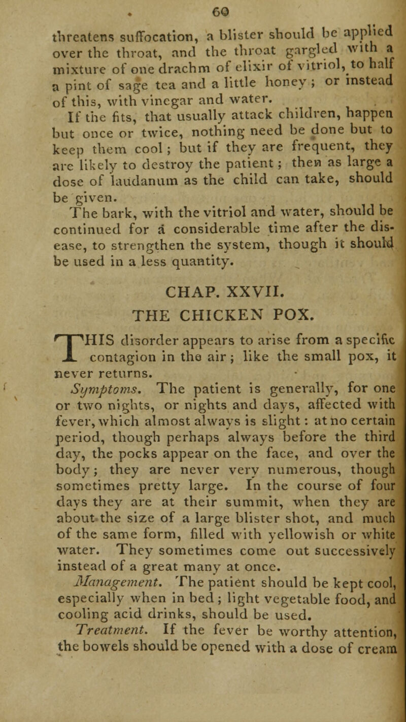 threatens suffocation, a blister should be applied over the throat, and the throat gargled With a mixture of one drachm of elixir of vitriol, to half a pint of sage tea and a little honey ; or instead of this, with vinegar and water. If the fits, that usually attack children, happen but once or twice, nothing need be done but to keep them cool; but if they are frequent, they arc likely to destroy the patient; then as large a dose of laudanum as the child can take, should be given. The bark, with the vitriol and water, should be continued for a considerable time after the dis- ease, to strengthen the system, though it should be used in a less quantity. CHAP. XXVII. THE CHICKEN POX. THIS disorder appears to arise from a specific contagion in the air; like the small pox, it never returns. Symptoms. The patient is generally, for one or two nights, or nights and days, affected with fever, which almost always is slight: at no certain period, though perhaps always before the third day, the pocks appear on the face, and over the body; they are never very numerous, though sometimes pretty large. In the course of four days they are at their summit, when they are about-the size of a large blister shot, and much of the same form, filled with yellowish or white water. They sometimes come out successively instead of a great many at once. Management. The patient should be kept cool, especially when in bed ; light vegetable food, and cooling acid drinks, should be used. Treatment. If the fever be worthy attention, the bowels should be opened with a dose of cream