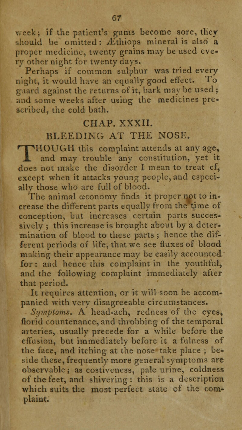 week; if the patient's gums become sore, they should be omitted: ^Ethiops mineral is also a proper medicine, twenty grains may be used eve- ry other night for twenty days. Perhaps if common sulphur was tried every night, it would have an equally good effect. To guard against the returns of it, bark may be used ; and some weeks after using the medicines pre- scribed, the cold bath. CHAP. XXXII. BLEEDING AT THE NOSE. THOUGH this complaint attends at any age, and may trouble any constitution, yet it does not make the disorder I mean to treat cf, except when it attacks young people, and especi- ally those who are full of blood. The animal ceconomy finds it proper nx>t to in- crease the different parts equally from the t^ime of conception, but increases certain parts succes- sively ; this increase is brought about by a deter- mination of blood to these parts ; hence the dif- ferent periods of life, that we see fluxes of blood making their appearance may be easily accounted for : and hence this complaint in the youthful, and the following complaint immediately after that period. It requires attention, or it will soon be accom- panied with very disagreeable circumstances. Symptoms. A head-ach, redness of the eyes, florid countenance, and throbbing of the temporal arteries, usually precede for a while before the effusion, but immediately before it a fulness of the face, and itching at the nose take place ; be- side these, frequently more general symptoms are observable; as costiveness, pale urine, coldness of the feet, and shivering: this is a description which suits the most perfect state of the com- plaint.