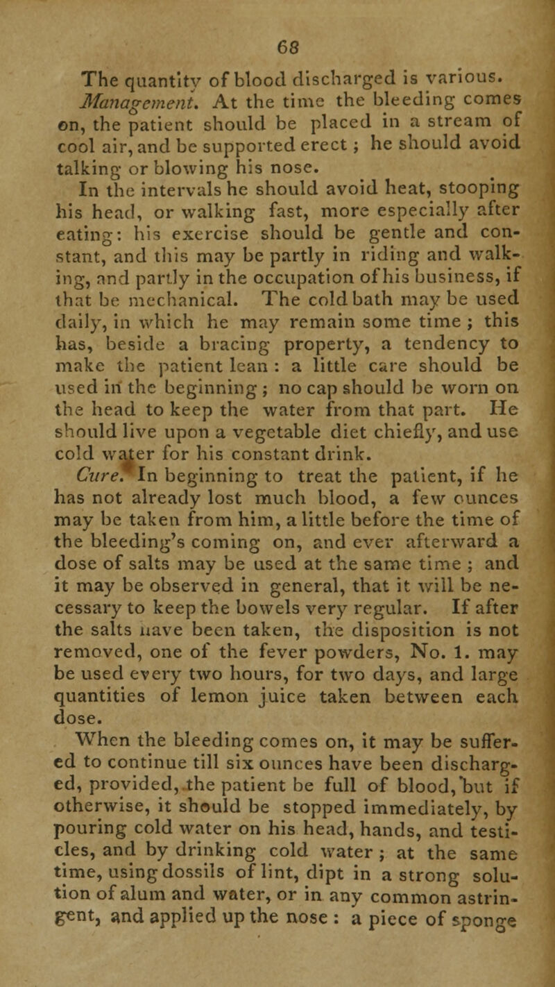 The quantity of blood discharged is various. Management. At the time the bleeding comes on, the patient should be placed in a stream of cool air, and be supported erect; he should avoid talking or blowing his nose. In the intervals he should avoid heat, stooping his head, or walking fast, more especially after eating: his exercise should be gentle and con- stant, and this may be partly in riding and walk- ing, and partly in the occupation of his business, if that be mechanical. The cold bath maybe used daily, in which he may remain some time ; this has, beside a bracing property, a tendency to make the patient lean : a little care should be used in the beginning ; no cap should be worn on the head to keep the water from that part. He should live upon a vegetable diet chiefly, and use cold water for his constant drink. Cure. In beginning to treat the patient, if he has not already lost much blood, a few ounces may be taken from him, a little before the time of the bleeding's coming on, and ever afterward a dose of salts may be used at the same time ; and it may be observed in general, that it will be ne- cessary to keep the bowels very regular. If after the salts nave been taken, the disposition is not removed, one of the fever powders, No. 1. may be used every two hours, for two days, and large quantities of lemon juice taken between each dose. When the bleeding comes on, it may be suffer- ed to continue till six ounces have been discharg- ed, provided, the patient be full of blood,'but if otherwise, it should be stopped immediately, by pouring cold water on his head, hands, and testi- cles, and by drinking cold water ; at the same time, using dossils of lint, dipt in a strong solu- tion of alum and water, or in any common astrin- gent, and applied up the nose : a piece of sponge
