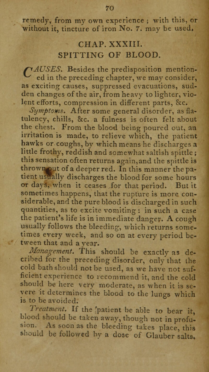 ro remedy, from my own experience ; with this, or without it, tincture of iron No. 7. may be used, CHAP. XXXIII. SPITTING OF BLOOD. (CAUSES. Besides the predisposition mentiori- ^ ed in the preceding chapter, we may consider, as exciting causes, suppressed evacuations, sud- den changes of the air, from heavy to lighter, vio- lent efforts, compression in different parts, &c. Symptoms. After some general disorder, as fla- tulency, chills, &c. a fulness is often felt about the chest. From the blood being poured out, an irritation is made, to relieve which, the patient hawks or coughs, by which means he discharges a little frothy, reddish and somewhat saltish spittle ; this sensation often returns again,and the spittle is thrown^ut of a deeper red. In this manner the pa- tient ustrally discharges the blood for some hours or days', when it ceases for that period. But it sometimes happens, that the rupture is more con- siderable, and the pure blood is discharged in such quantities, as to excite vomiting : in such a case the patient's life is in immediate danger. A cough usually follows the bleeding, which returns some- times every week, and so on at every period be- tween that and a year. Management. This should be exactly as de- cribed for the preceding disorder, only that the cold bath should not be used, as we have not suf- ficient experience to recommend it, and the cold should be here very moderate, as when it is se- vere it determines the blood to the lungs which is to be avoided. Treatment. If the Tpatient be able to bear it, blood should be taken away, though not in proful sion. As soon as the bleeding takes place, this should be followed by a dose of Glauber salts.