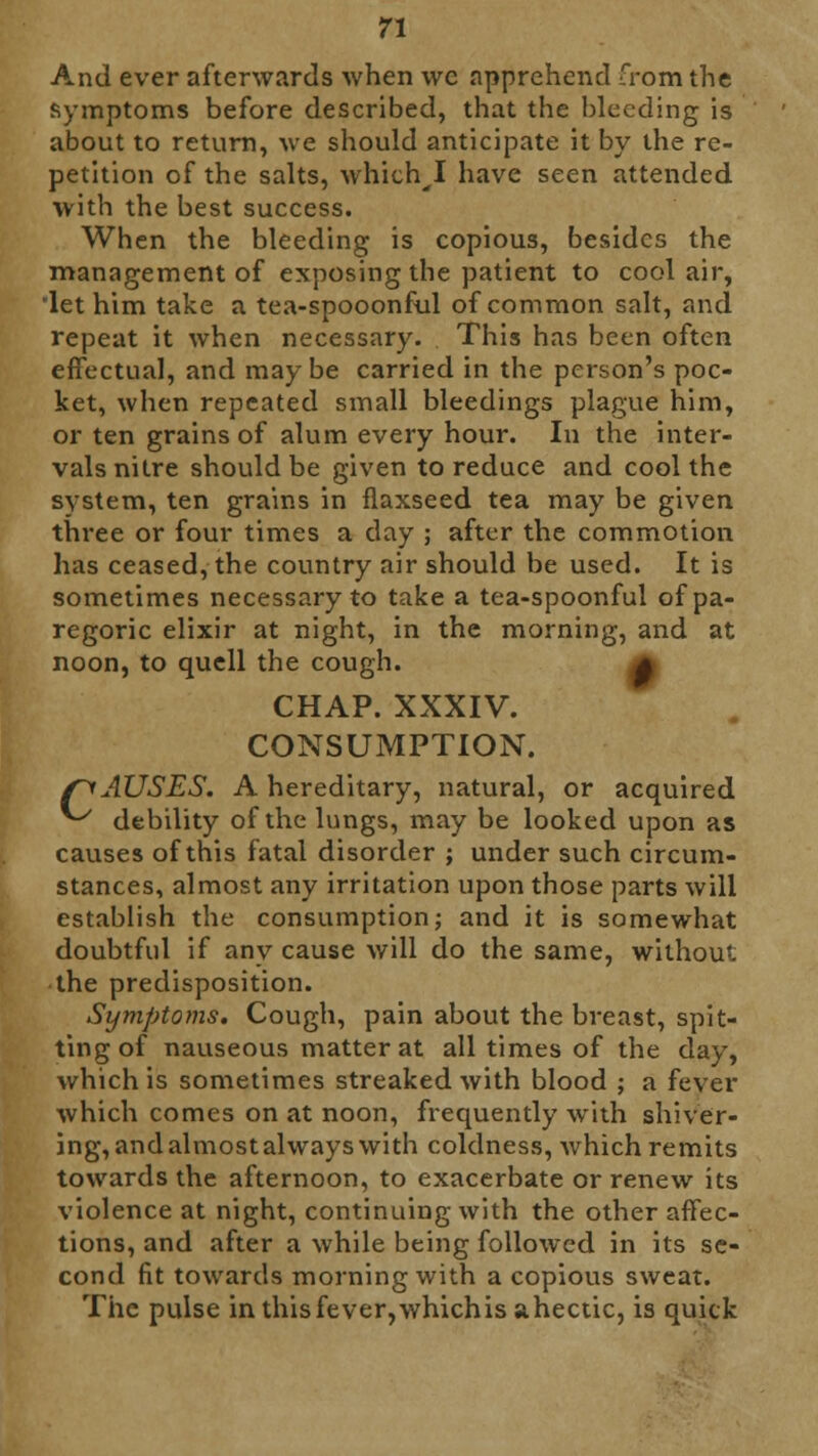 And ever afterwards when we apprehend from the symptoms before described, that the bleeding is about to return, we should anticipate it by the re- petition of the salts, which I have seen attended with the best success. When the bleeding is copious, besides the management of exposing the patient to cool air, 'let him take a tea-spooonful of common salt, and repeat it when necessary. This has been often effectual, and may be carried in the person's poc- ket, when repeated small bleedings plague him, or ten grains of alum every hour. In the inter- vals nitre should be given to reduce and cool the system, ten grains in flaxseed tea may be given three or four times a day ; after the commotion has ceased, the country air should be used. It is sometimes necessary to take a tea-spoonful of pa- regoric elixir at night, in the morning, and at noon, to quell the cough. 4 CHAP. XXXIV. CONSUMPTION. fyAUSES. A hereditary, natural, or acquired ^ debility of the lungs, may be looked upon as causes of this fatal disorder ; under such circum- stances, almost any irritation upon those parts will establish the consumption; and it is somewhat doubtful if any cause will do the same, without the predisposition. Symptoms. Cough, pain about the breast, spit- ting of nauseous matter at all times of the day, which is sometimes streaked with blood ; a fever which comes on at noon, frequently with shiver- ing, and almost always with coldness, which remits towards the afternoon, to exacerbate or renew its violence at night, continuing with the other affec- tions, and after a while being followed in its se- cond fit towards morning with a copious sweat. The pulse in this fever, whichis ahectic, is quick