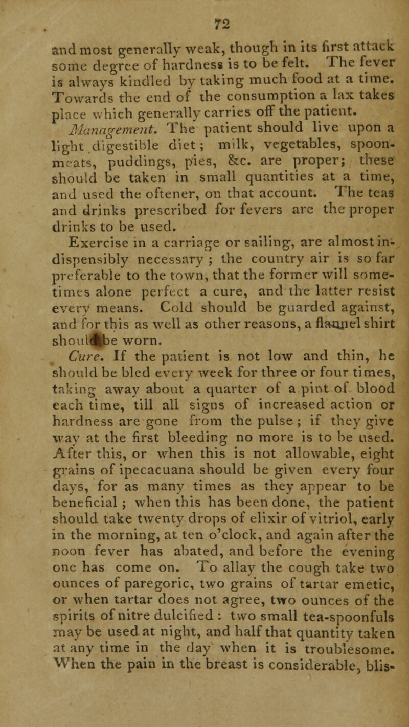 and most generally weak, though in its first attack some degree of hardness is to be felt. The fever is always kindled by taking much food at a time. Towards the end of the consumption a lax takes place which generally carries off the patient. Management. The patient should live upon a light digestible diet; milk, vegetables, spoon- meats, puddings, pies, &c. are proper; these should be taken in small quantities at a time, and used the oftener, on that account. The teas and drinks prescribed for fevers are the proper drinks to be used. Exercise in a carriage or sailing, are almost in- dispensibly necessary ; the country air is so far preferable to the town, that the former will some- times alone perfect a cure, and the latter resist every means. Cold should be guarded against, and for this as well as other reasons, a flajjriel shirt shoul^>e worn. Cure. If the patient is not low and thin, he should be bled every week for three or four times, taking away about a cpuarter of a pint of blood each time, till all signs of increased action or hardness are gone from the pulse ; if they give way at the first bleeding no more is to be used. After this, or when this is not allowable, eight grains of ipecacuana should be given every four days, for as many times as they appear to be beneficial; when this has been done, the patient should take twenty drops of elixir of vitriol, early in the morning, at ten o'clock, and again after the noon fever has abated, and before the evening one has come on. To allay the cough take two ounces of paregoric, two grains of tartar emetic, or when tartar does not agree, two ounces of the spirits of nitre dulcified : two small tea-spoonfuls may be used at night, and half that quantity taken at any time in the day when it is troublesome. When the pain in the breast is considerable, blis-