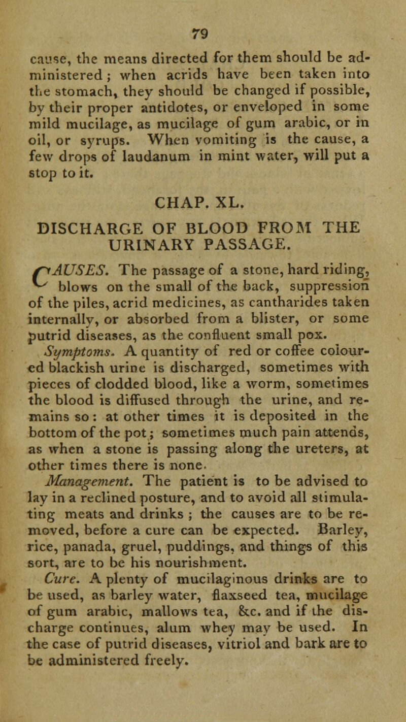 cause, the means directed for them should be ad- ministered ; when acrids have been taken into the stomach, they should be changed if possible, by their proper antidotes, or enveloped in some mild mucilage, as mucilage of gum arabic, or in oil, or syrups. When vomiting is the cause, a few drops of laudanum in mint water, will put a stop to it. CHAP. XL. DISCHARGE OF BLOOD FROM THE URINARY PASSAGE. fyAUSES. The passage of a stone, hard riding, ^ blows on the small of the back, suppression of the piles, acrid medicines, as cantharides taken internallv, or absorbed from a blister, or some putrid diseases, as the confluent small pox. Symptoms. A quantity of red or coffee colour- ed blackish urine is discharged, sometimes with pieces of clodded blood, like a worm, sometimes the blood is diffused through the urine, and re- mains so: at other times it is deposited in the bottom of the pot; sometimes much pain attends, as when a stone is passing along the ureters, at other times there is none. Management. The patient is to be advised to lay in a reclined posture, and to avoid all stimula- ting meats and drinks ; the causes are to be re- moved, before a cure can be expected. Barley, rice, panada, gruel, puddings, and things of this sort, are to be his nourishment. Cure. A plenty of mucilaginous drinks are to be used, as barley water, flaxseed tea, mucilage of gum arabic, mallows tea, &c. and if the dis- charge continues, alum whey may be used. In the case of putrid diseases, vitriol and bark are to be administered freely.
