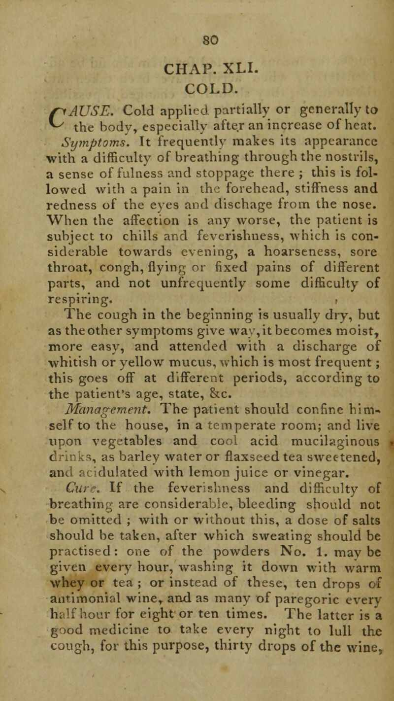 CHAP. XLI. COLD. CAUSE. Cold applied partially or generally to the body, especially after an increase of heat. Symptoms. It frequently makes its appearance with a difficulty of breathing through the nostrils, a sense of fulness and stoppage there ; this is fol- lowed with a pain in the forehead, stiffness and redness of the eyes and dischage from the nose. When the affection is any worse, the patient is subject to chills and feverishuess, which is con- siderable towards evening, a hoarseness, sore throat, congh, flying or fixed pains of different parts, and not unfrequently some difficulty of respiring. » The cough in the beginning is usually dry, but as the other symptoms give way, it becomes moist, more easy, and attended with a discharge of whitish or yellow mucus, which is most frequent; this goes off at different periods, according to the patient's age, state, &c. Management. The patient should confine him- self to the house, in a temperate room; and live upon vegetables and cool acid mucilaginous drinks, as barley water or flaxseed tea sweetened, and acidulated with lemon juice or vinegar. Cure. If the feverishuess and difficulty of breathing are considerable, bleeding should not be omitted ; with or without this, a dose of salts should be taken, after which sweating should be practised: one of the powders No. 1. mav be given every hour, washing it down with warm whey or tea ; or instead of these, ten drops of antimonial wine, and as many of paregoric every half hour for eight or ten times. The latter is a good medicine to take every night to lull the cough, for this purpose, thirty drops of the wine,