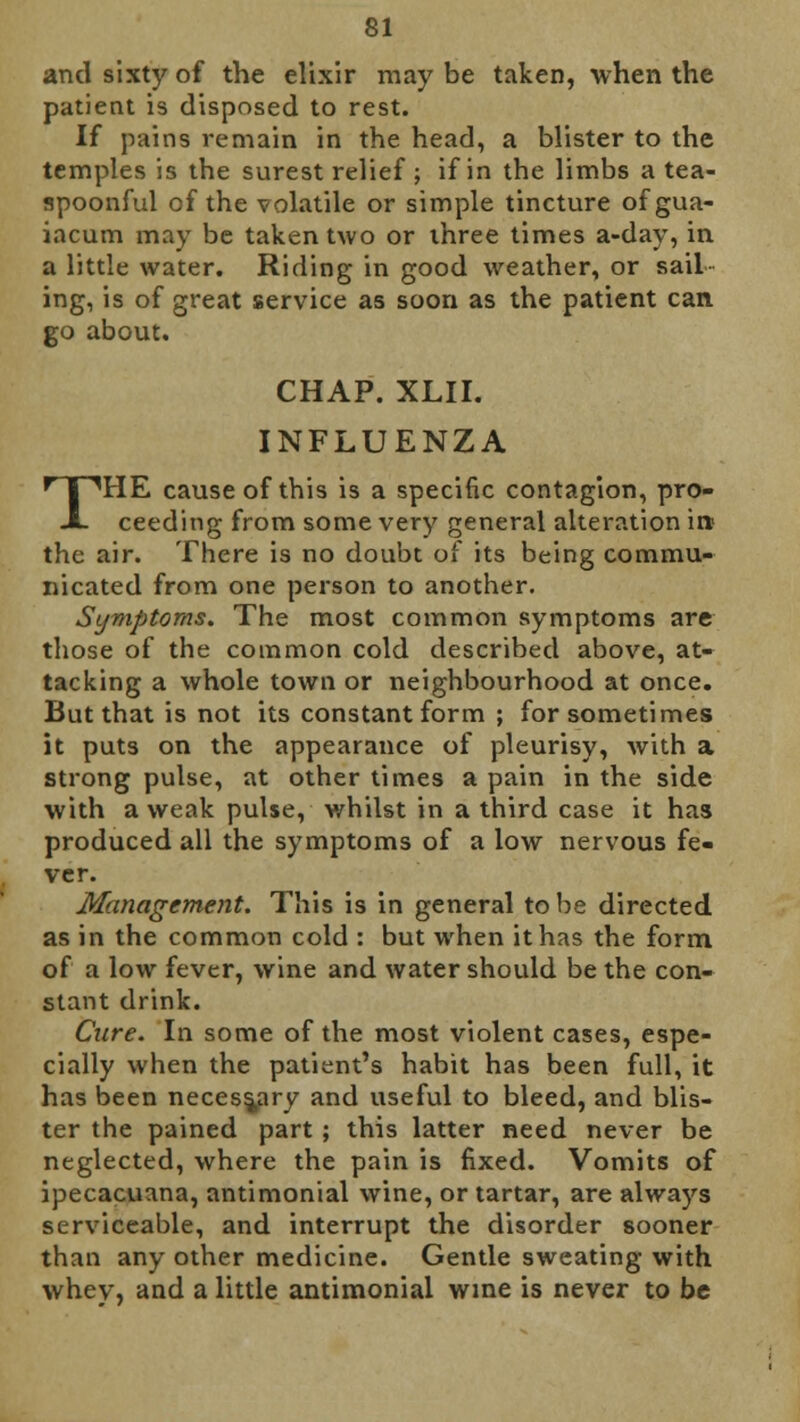 and sixty of the elixir may be taken, when the patient is disposed to rest. If pains remain in the head, a blister to the temples is the surest relief ; if in the limbs a tea- spoonful of the volatile or simple tincture ofgua- iacum may be taken two or three times a-day, in a little water. Riding in good weather, or sail ing, is of great service as soon as the patient can go about. CHAP. XLII. INFLUENZA THE cause of this is a specific contagion, pro- ceeding from some very general alteration it* the air. There is no doubt of its being commu- nicated from one person to another. Symptoms. The most common symptoms are those of the common cold described above, at- tacking a whole town or neighbourhood at once. But that is not its constant form ; for sometimes it puts on the appearance of pleurisy, with a strong pulse, at other times a pain in the side with a weak pulse, whilst in a third case it has produced all the symptoms of a low nervous fe- ver. Management. This is in general to be directed as in the common cold : but when it has the form of a low fever, wine and water should be the con- stant drink. Cure. In some of the most violent cases, espe- cially when the patient's habit has been full, it has been necessary and useful to bleed, and blis- ter the pained part ; this latter need never be neglected, where the pain is fixed. Vomits of ipecacuana, antimonial wine, or tartar, are always serviceable, and interrupt the disorder sooner than any other medicine. Gentle sweating with whey, and a little antimonial wine is never to be