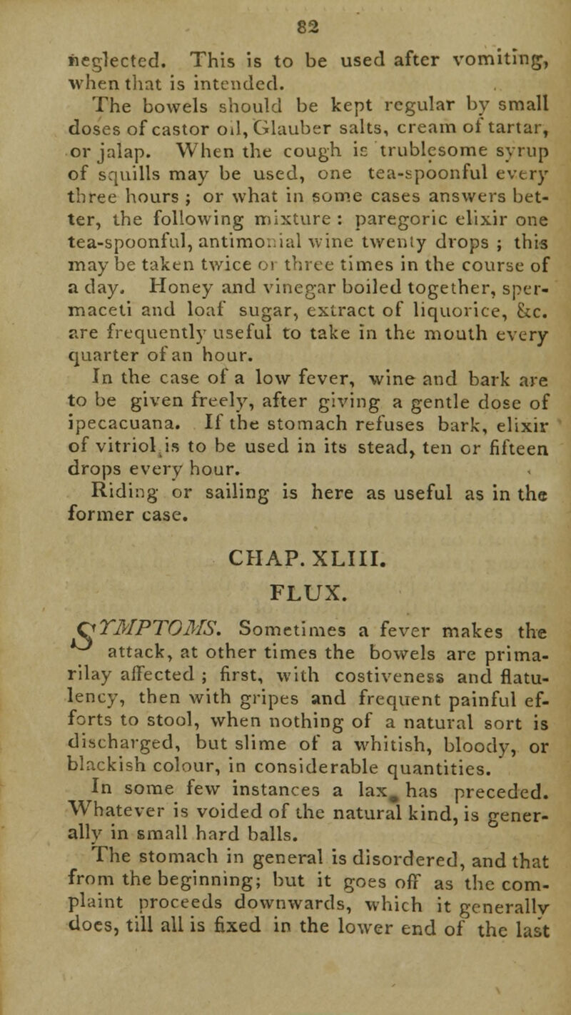 neglected. This is to be used after vomiting;, when that is intended. The bowels should be kept regular by small doses of castor oil, Glauber salts, cream of tartar, or jalap. When the cough is trublesome syrup of squills may be used, one tea-spoonful every three hours ; or what in some cases answers bet- ter, the following mixture : paregoric elixir one tea-spoonful, antimonial wine twenty drops ; this may be taken twice 01 three times in the course of a day. Honey and vinegar boiled together, sper- maceti and loaf sugar, extract of liquorice, See. are frequently useful to take in the mouth every quarter of an hour. In the case of a low fever, wine and bark are to be given freely, after giving a gentle dose of ipecacuana. If the stomach refuses bark, elixir of vitriol is to be used in its stead, ten or fifteen drops every hour. Riding or sailing is here as useful as in the former case. CHAP. XLIII. FLUX. SYMPTOMS. Sometimes a fever makes the ^ attack, at other times the bowels are prima- rilay affected ; first, with costiveness and flatu- lency, then with gripes and frequent painful ef- forts to stool, when nothing of a natural sort is discharged, but slime of a whitish, bloody, or blackish colour, in considerable quantities. In some few instances a lax. has preceded. Whatever is voided of the natural kind, is gener- ally in small hard balls. The stomach in general is disordered, and that from the beginning; but it goes off as the com- plaint proceeds downwards, which it generallv does, till all is fixed in the lower end of the last