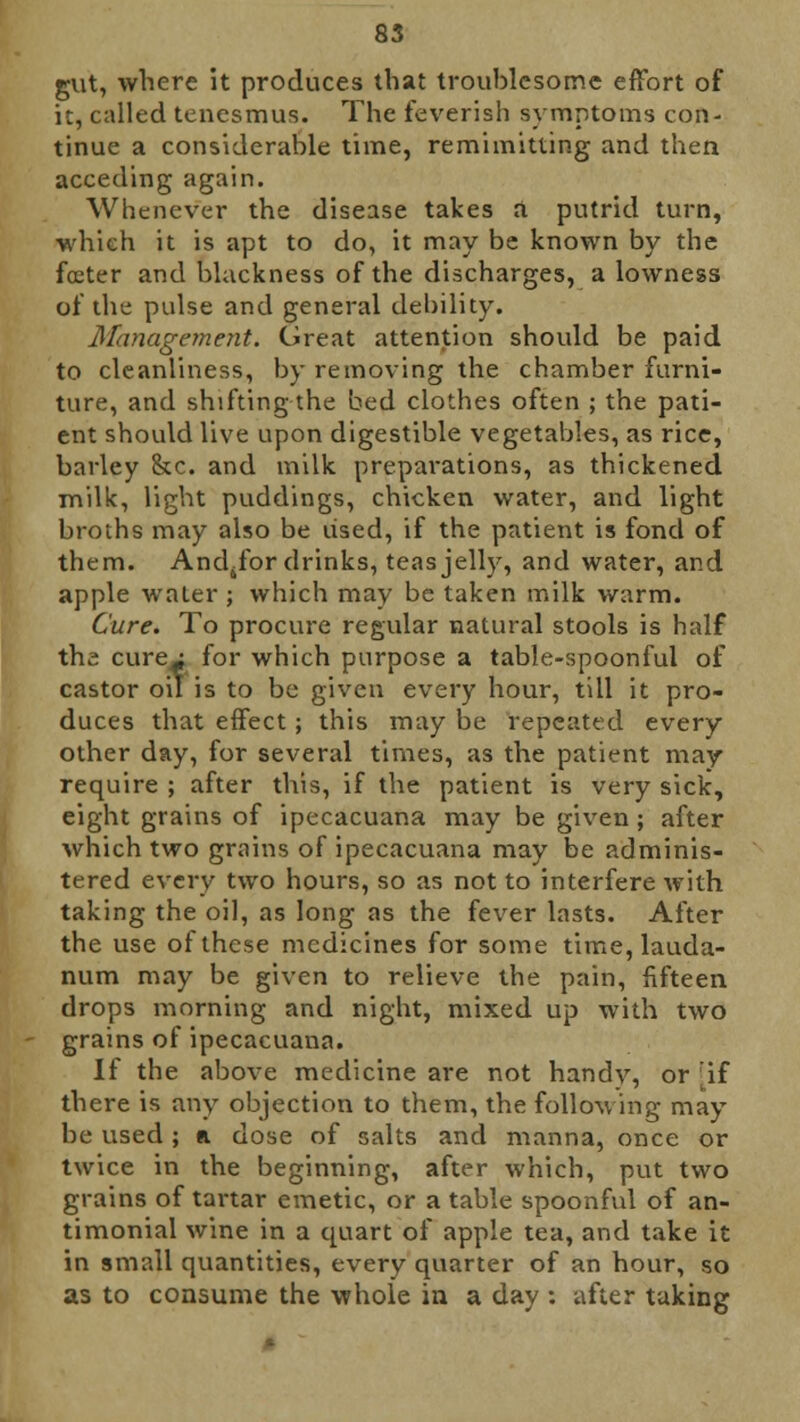 gut, where it produces that troublesome effort of it, called tenesmus. The feverish symptoms con- tinue a considerable time, remimitting and then acceding again. Whenever the disease takes a putrid turn, which it is apt to do, it may be known by the foeter and blackness of the discharges, a lowness of the pulse and general debility. Management. Great attention should be paid to cleanliness, by removing the chamber furni- ture, and shifting the bed clothes often ; the pati- ent should live upon digestible vegetables, as rice, barley &c. and milk preparations, as thickened milk, light puddings, chicken water, and light broths may also be used, if the patient is fond of them. Andsfor drinks, teas jelly, and water, and apple water ; which may be taken milk warm. Cure. To procure regular natural stools is half the cure^f for which purpose a table-spoonful of castor oil is to be given every hour, till it pro- duces that effect; this may be repeated every other day, for several times, as the patient may- require ; after this, if the patient is very sick, eight grains of ipecacuana may be given; after which two grains of ipecacuana may be adminis- tered every two hours, so as not to interfere with taking the oil, as long as the fever lasts. After the use of these medicines for some time, lauda- num may be given to relieve the pain, fifteen drops morning and night, mixed up with two grains of ipecacuana. If the above medicine are not handy, or \i there is any objection to them, the following may be used ; «i dose of salts and manna, once or twice in the beginning, after which, put two grains of tartar emetic, or a table spoonful of an- timonial wine in a quart of apple tea, and take it in small quantities, every quarter of an hour, so as to consume the whole in a day : after taking