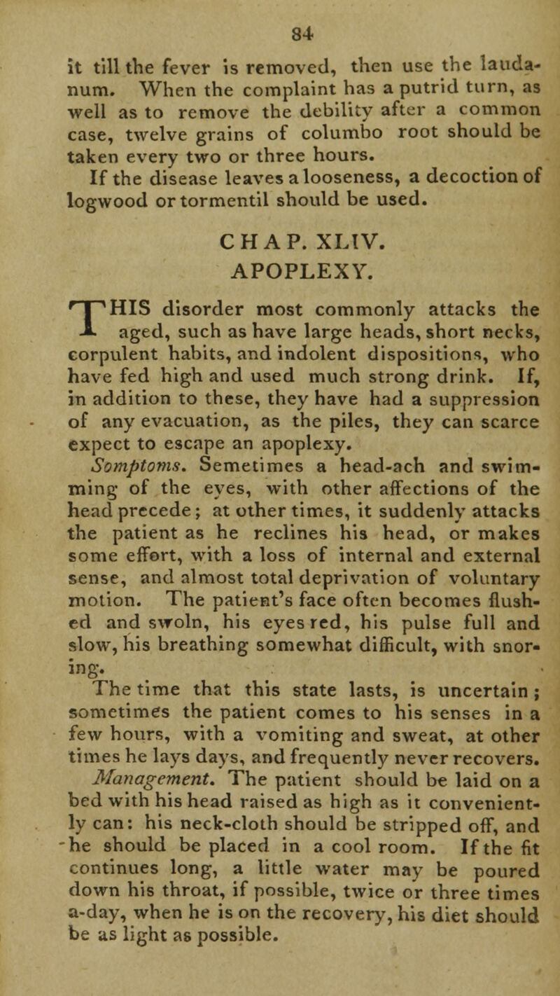 it till the fever is removed, then use the lauda- num. When the complaint has a putrid turn, as well as to remove the debility after a common case, twelve grains of columbo root should be taken every two or three hours. If the disease leaves a looseness, a decoction of logwood ortormentil should be used. CHAP. XLIV. APOPLEXY. THIS disorder most commonly attacks the aged, such as have large heads, short necks, corpulent habits, and indolent dispositions, who have fed high and used much strong drink. If, in addition to these, they have had a suppression of any evacuation, as the piles, they can scarce expect to escape an apoplexy. Somptoms. Semetimes a head-ach and swim- ming of the eyes, with other affections of the head precede; at other times, it suddenly attacks the patient as he reclines his head, or makes some effort, with a loss of internal and external sense, and almost total deprivation of voluntary motion. The patient's face often becomes flush- ed and swoln, his eyes red, his pulse full and slow, his breathing somewhat difficult, with snor- ing. The time that this state lasts, is uncertain ; sometimes the patient comes to his senses in a few hours, with a vomiting and sweat, at other times he lays days, and frequently never recovers. Management. The patient should be laid on a bed with his head raised as high as it convenient- ly can: his neck-cloth should be stripped off, and he should be placed in a cool room. If the fit continues long, a little water may be poured clown his throat, if possible, twice or three times a-day, when he is on the recovery, his diet should be as light as possible.