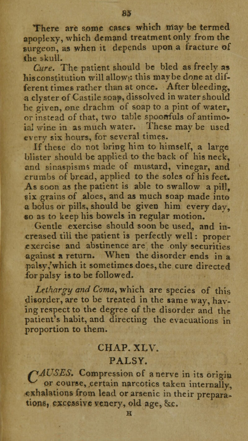 There are some cases which may be termed apoplexy, which demand treatment only from the surgeon', as when it depends upon a fracture of the skull. Cure. The patient should be bled as freely as hisconstitution will alloW|: this maybe done at dif- ferent times rather than at once. After bleeding, a clyster of Castile soap, dissolved in water should be given, one drachm of soap to a pint of water, or instead of that, two table spoonfuls ofantimo- tal wine in as much water. These may be used every six hours, for several times. If these do not bring him to himself, a large blister should be applied to the back of his neck, and sinaspisms made of mustard, vinegar, and crumbs of bread, applied to the soles of his feet. As soon as the patient is able to swallow a pill, six grains of aloes, and as much soap made into a bolus or pills, should be given him every dav, 6o as to keep his bowels in regular motion. Gentle exercise should soon be used,, and in- creased tili the patient is perfectly well: proper exercise and abstinence are the only securities against a return. When the disorder ends in a palsy,'which it sometimes does, the cure directed for palsy is to be followed. Lethargy and Coma, which are species of this disorder, are to be treated in the same way, hav- ing respect to the degree of the disorder and the patient's habit, and directing the evacuations in proportion to them. CHAP. XLV. PALSY. /^AUSES, Compression of a nerve in its origin ^ or course, .certain narcotics taken internally, exhalations from lead or arsenic in their prepara- tions, excessive venery, old age, &.c. H