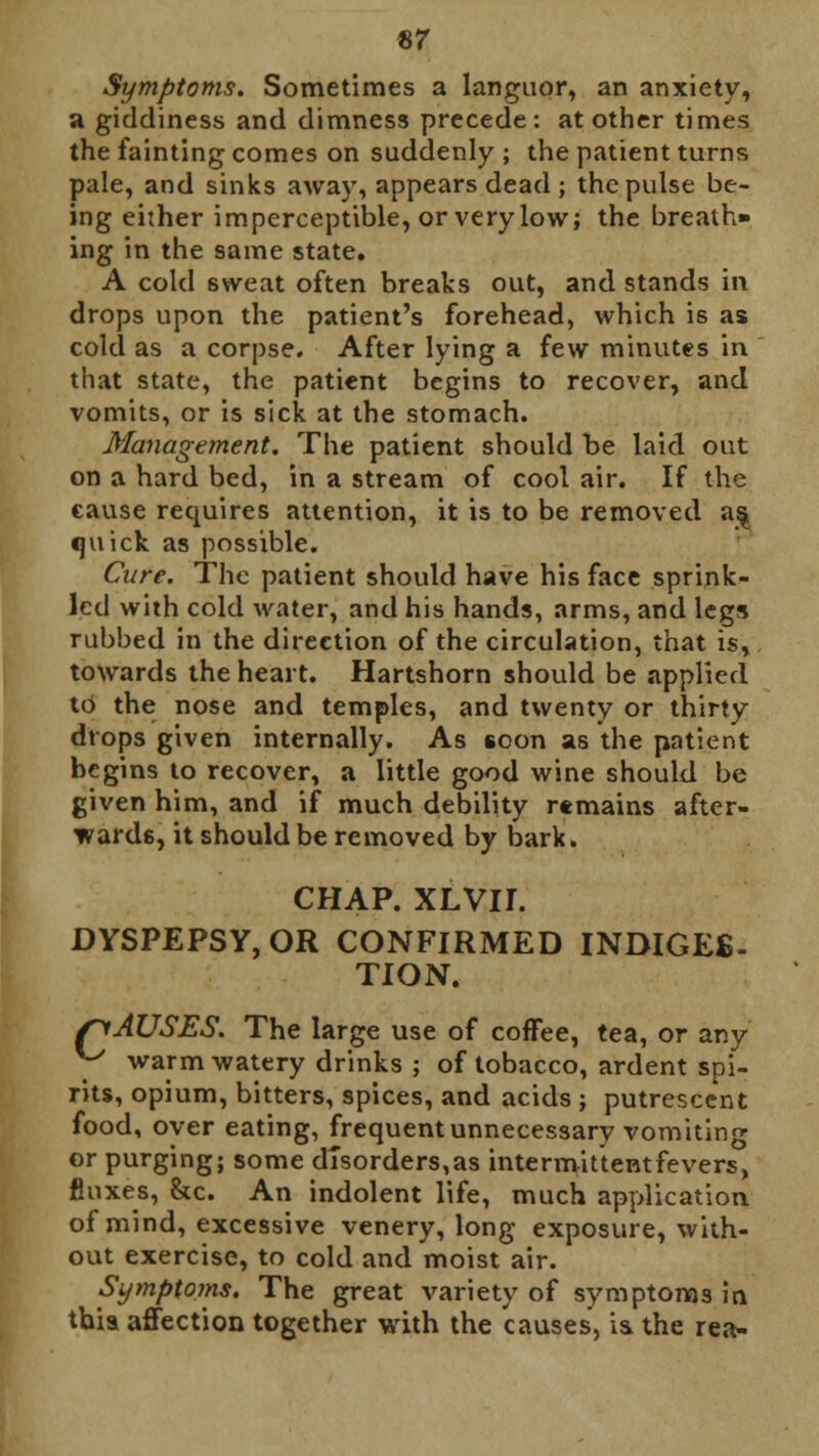 Symptoms. Sometimes a languor, an anxiety, a giddiness and dimness precede: at other times the fainting comes on suddenly ; the patient turns pale, and sinks away, appears dead ; the pulse be- ing either imperceptible, or very low; the breath- ing in the same state. A cold sweat often breaks out, and stands in drops upon the patient's forehead, which is as cold as a corpse. After lying a few minutes in that state, the patient begins to recover, and vomits, or is sick at the stomach. Management. The patient should be laid out on a hard bed, in a stream of cool air. If the cause requires attention, it is to be removed as, quick as possible. Care. The patient should have his face sprink- led with cold water, and his hands, arms, and legs rubbed in the direction of the circulation, that is, towards the heart. Hartshorn should be applied to the nose and temples, and twenty or thirty drops given internally. As soon as the patient begins to recover, a little good wine should be given him, and if much debility remains after- wards, it should be removed by bark. CHAP. XLVII. DYSPEPSY,OR CONFIRMED INDIGEB- TION. /CAUSES. The large use of coffee, tea, or any y warm watery drinks ; of tobacco, ardent spi- rits, opium, bitters, spices, and acids ; putrescent food, over eating, frequent unnecessary vomiting or purging; some disorders,as intermittentfevers, fluxes, &c. An indolent life, much application of mind, excessive venery, long exposure, with- out exercise, to cold and moist air. Symptoms. The great variety of symptoms in this affection together with the causes, is. the rea-