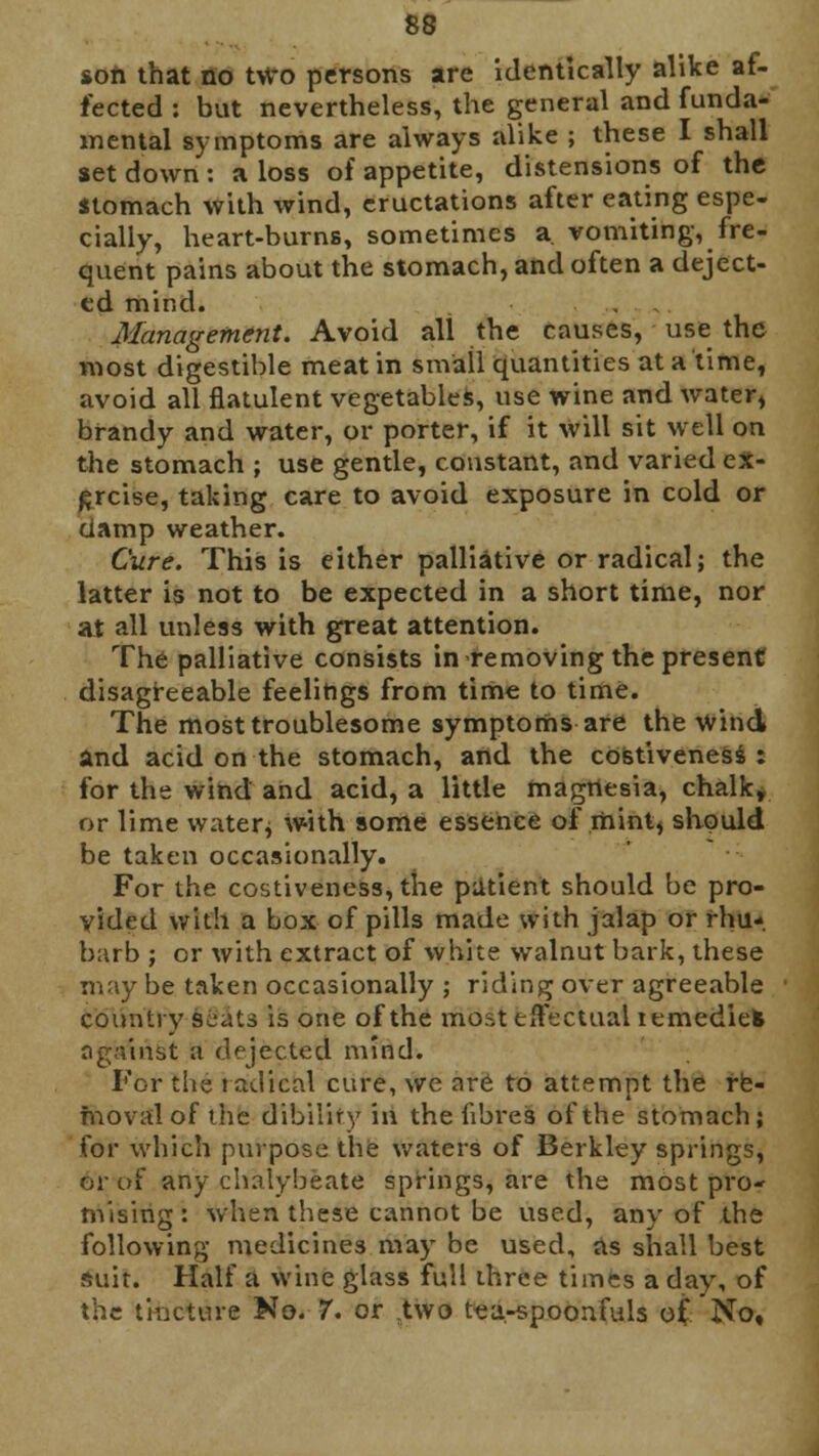 soft that no two persons are identically alike af- fected : bat nevertheless, the general and funda- mental symptoms are always alike ; these I shall set down: a loss of appetite, distensions of the stomach with wind, eructations after eating espe- cially, heart-burns, sometimes a. vomiting, fre- quent pains about the stomach, and often a deject- ed mind. Management. Avoid all the causes, use the most digestible meat in small quantities at a time, avoid all flatulent vegetables, use wine and water, brandy and water, or porter, if it will sit well on the stomach ; use gentle, constant, and varied ex- ercise, taking care to avoid exposure in cold or ciamp weather. Cure. This is either palliative or radical; the latter is not to be expected in a short time, nor at all unless with great attention. The palliative consists in removing the present disagreeable feelings from time to time. The most troublesome symptoms are the wind and acid on the stomach, and the costiveness: for the wind and acid, a little magnesia, chalk, or lime water; with some essence of mint, should be taken occasionally. For the costiveness, the patient should be pro- vided with a box of pills made with jalap or rhu- barb ; or with extract of white walnut bark, these may be taken occasionally ; riding over agreeable country scats is one of the most effectual lemediek against a dejected mind. For the radical cure, we are to attempt the re- moval of the dibilify in the fibres of the stomach; for which purpose the waters of Berkley springs, or of any chalybeate springs, are the most pro- mising : when these cannot be used, any of the following medicines may be used, as shall best suit. Half a wine glass full ihree times a day, of the tincture No. 7. or two tea-spoonfuls of No,