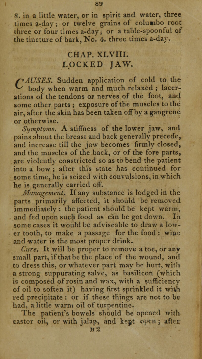 8. in a little water, or in spirit and water, three times a-day, or twelve grains of columbo root three or four times a-day; or a table-spoonful of the tincture of bark,TsTo. 4. three times a-day. CHAP. XLVIII. LOCKED JAW. CAUSES. Sudden application of cold to the body when warm and much relaxed ; lacer- ations of the tendons or nerves of the foot, and some other parts ; exposure of the muscles to the air, after the skin has been taken offby a gangrene or otherwise. Symptoms. A stiffness of the lower jaw, and pains about the breast and back generally precede,, and increase till the jaw becomes firmly closed, and the muscles of the back, or of the fore parts, are violently constricted so as to bend the patient into a bow ; after this state has continued for some time, he is seized with convulsions, in which he is generally carried off. Management. If any substance is lodged in the parts primarily affected, it should be removed immediately: the patient should be kept warm, and fed upon such food as can be got down. In some cases it would be adviseable to draw a low- er tooth, to make a passage for the food : wine and water is the most proper drink. Cure. It will be proper to remove a toe, or any small part, if that be the place of the wound, and to dress this, or whatever part may be hurt, with a strong suppurating salve, as basilicon (which is composed of rosin and wax, with a sufficiency of oil to soften it) having first sprinkled it wifch red precipitate : or if these things are not to be had, a little warm oil of turpentine. The patient's bowels should be opened with castor oii, or with jalap, and kept open 5 aftes n'Z