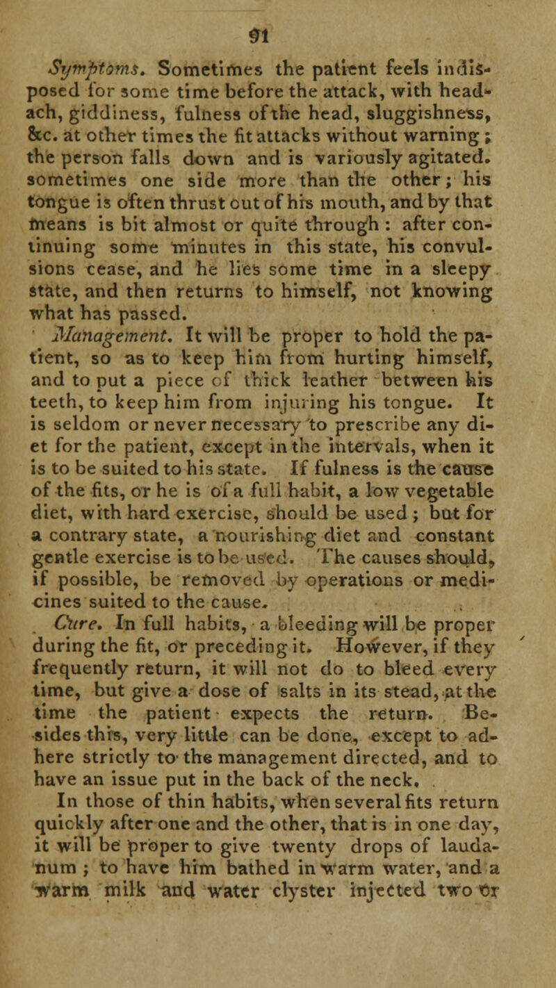 SI Symptoms, Sometimes the patient feels indis- posed for some time before the attack, with head- ach, giddiness, fulness of the head, sluggishness, &c. at other times the fit attacks without warning ; the person falls down and is -variously agitated, sometimes one side more than the other; his tongue is often thrust out of hrs mouth, and by that means is bit almost or quite through : after con- tinuing some minutes in this state, his convul- sions cease, and he lies some time in a sleepy state, and then returns to himself, not knowing what has passed. Management. It will be proper to hold the pa- tient, so as to keep him from hurting himself, and to put a piece of thick leather between his teeth, to keep him from injuring his tongue. It is seldom or never necessary to prescribe any di- et for the patient, except in the intervals, when it is to be suited to his state. If fulness is the cause of the fits, or he is of a full habit, a low vegetable diet, with hard exercise, should be used ; but for a contrary state, a nourishing diet and constant gentle exercise is to be used. The causes should, if possible, be removed by operations or medi- cines suited to the cause. Cure. In full habits, a luleeding will be proper during the fit, or preceding it. However, if they frequently return, it will not do to bleed every time, but give a dose of salts in its stead, at the time the patient expects the return. Be- sides this, very little can be done, except to ad- here strictly to- the management directed, and to have an issue put in the back of the neck. In those of thin habits, when several fits return quickly after one and the other, that is in one day, it will be proper to give twenty drops of lauda- num ; to have him bathed in warm water, and a warm milk and water clyster injected two flr