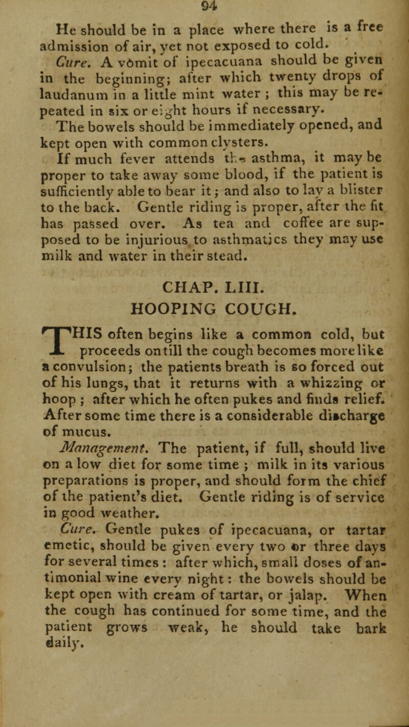 He should be in a place where there is a free admission of air, yet not exposed to cold. Cure. A vOmit of ipecacuana should be given in the beginning; after which twenty drops of laudanum in a little mint water ; this may be re- peated in six or eight hours if necessary. The bowels should be immediately opened, and kept open with common clysters. If much fever attends tk-. asthma, it maybe proper to take away some blood, if the patient is sufficiently able to bear it ; and also to lay a blister to the back. Gentle riding is proper, after the fit has passed over. As tea and coffee are sup- posed to be injurious to asthmatics they may use milk and water in their stead. CHAP. LIII. HOOPING COUGH. THIS often begins like a common cold, but proceeds on till the cough becomes more like a convulsion; the patients breath is so forced out of his lungs, that it returns with a whi2zing or hoop ; after which he often pukes and finds relief. After some time there is a considerable discharge of mucus. Management. The patient, if full, should live on alow diet for some time ; milk in its various preparations is proper, and should form the chief of the patient's diet. Gentle riding is of service in good weather. Cure. Gentle pukes of ipecacuana, or tartar emetic, should be given every two «r three days for several times : after which, small doses of an- timonial wine every night: the bowels should be kept open with cream of tartar, or jalap. When the cough has continued for some time, and the patient grows weak, he should take bark daily.