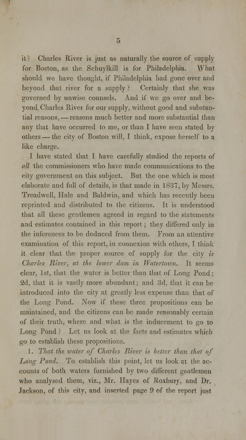 it? Charles River is just as naturally the source of supply for Boston, as the Schuylkill is for Philadelphia. What should we have thought, if Philadelphia had gone over and beyond that river for a supply ? Certainly that she was governed by unwise counsels. And if wo go over and be- yond Charles River for our supply, without good and substan- tial reasons, — reasons much better and more substantial than any that have occurred to me, or than I have seen stated by others — the city of Boston will, I think, expose herself to a like charge. I have stated that I have carefully studied the reports of all the commissioners who have made communications to the city government on this subject. But the one which is most elaborate and full of details, is that made in 1837, by Messrs. Treadvvell, Hale and Baldwin, and which has recently been reprinted and distributed to the citizens. It is understood that all these gentlemen agreed in regard to the statements and estimates contained in this report; they differed only in the inferences to be deduced from them. From an attentive examination of this report, in connexion with others, I think it clear that the proper source of supply for the city is Charles River, at the loiver dam in Watertoivn. It seems clear, 1st, that the water is better than that of Long Pond; 2d, that it is vastly more abundant; and 3d, that it can be introduced into the city at greatly less expense than that of the Long Pond. Now if these three propositions can be maintained, and the citizens can be made reasonably certain of their truth, where and what is the inducement to go to Long Pond ? Let us look at the facts and estimates which go to establish these propositions. 1. That the water of Charles River is better than that of Long Pond. To establish this point, let us look at the ac- counts of both waters furnished by two different gentlemen who analysed them, viz., Mr. Hayes of Roxbury, and Dr. Jackson, of this city, and inserted page 9 of the report just