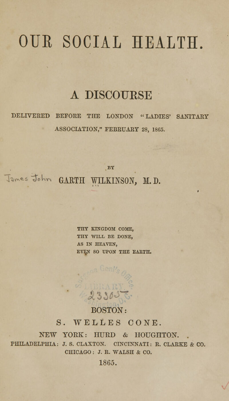 OUR SOCIAL HEALTH. A DISCOURSE DELIVERED BEFORE THE LONDON LADIES' SANITARY ASSOCIATION, FEBRUARY 28, 18G5. BY i^s-j'oU GAUTH WILKINSON, I.D. THY KINGDOM COME, THY WILL BE DONE, AS IN HEAVEN, EVEN SO UPON THE EAETH. i BOSTON: S. WELLES CONE. NEW YORK: HURD & HOUGHTON. . PHILADELPHIA: J. S. CLAXTON. CINCINNATI: R. CLARKE & CO. CHICAGO : J. R. WALSH & CO. 1865.