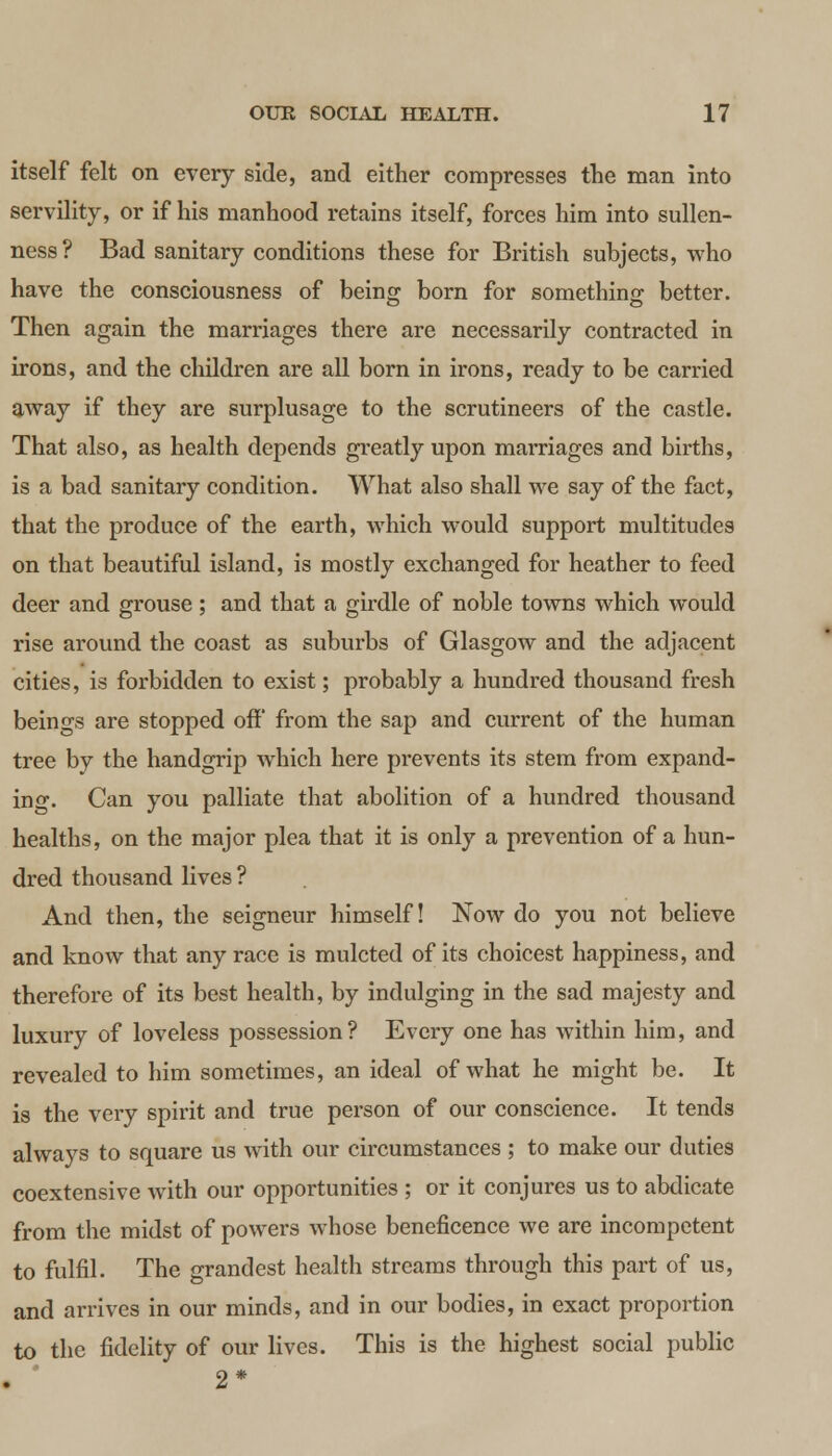 itself felt on every side, and either compresses the man into servility, or if his manhood retains itself, forces him into sullen- ness? Bad sanitary conditions these for British subjects, who have the consciousness of being born for something better. Then again the marriages there are necessarily contracted in irons, and the children are all born in irons, ready to be carried away if they are surplusage to the scrutineers of the castle. That also, as health depends greatly upon marriages and births, is a bad sanitary condition. What also shall we say of the fact, that the produce of the earth, which would support multitudes on that beautiful island, is mostly exchanged for heather to feed deer and grouse; and that a girdle of noble towns which would rise around the coast as suburbs of Glasgow and the adjacent cities, is forbidden to exist; probably a hundred thousand fresh beings are stopped off from the sap and current of the human tree by the handgrip which here prevents its stem from expand- ing. Can you palliate that abolition of a hundred thousand healths, on the major plea that it is only a prevention of a hun- dred thousand lives ? And then, the seigneur himself! Now do you not believe and know that any race is mulcted of its choicest happiness, and therefore of its best health, by indulging in the sad majesty and luxury of loveless possession? Every one has within him, and revealed to him sometimes, an ideal of what he might be. It is the very spirit and true person of our conscience. It tends always to square us with our circumstances ; to make our duties coextensive with our opportunities ; or it conjures us to abdicate from the midst of powers whose beneficence we are incompetent to fulfil. The grandest health streams through this part of us, and arrives in our minds, and in our bodies, in exact proportion to the fidelity of our lives. This is the highest social public 2*