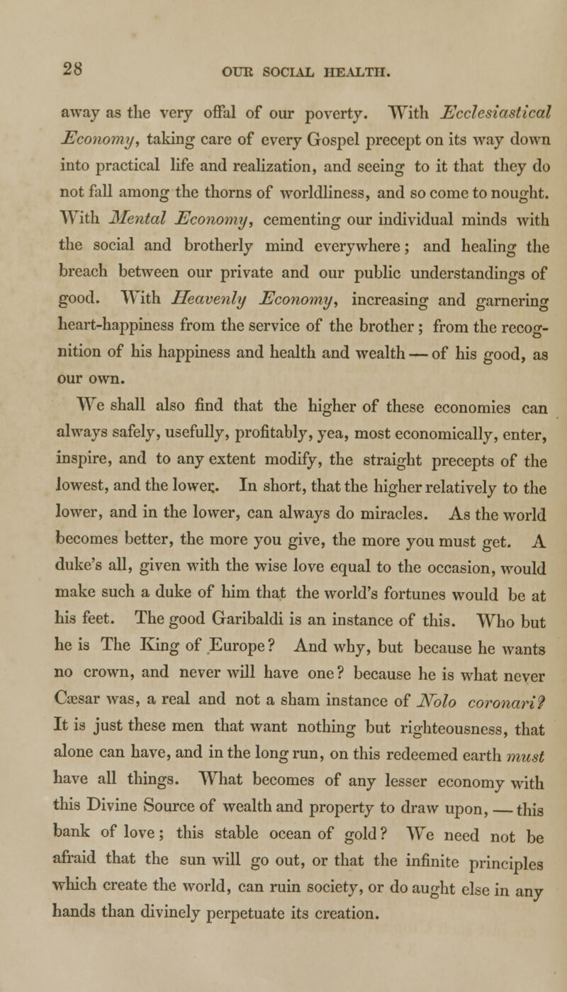 away as the very offal of our poverty. With Ecclesiastical Economy, taking care of every Gospel precept on its way down into practical life and realization, and seeing to it that they do not fall among the thorns of worldliness, and so come to nought. With Mental Economy, cementing our individual minds with the social and brotherly mind everywhere; and healing the breach between our private and our public understandings of good. With Heavenly Economy, increasing and garnering heart-happiness from the service of the brother; from the recog- nition of his happiness and health and wealth — of his good, as our own. We shall also find that the higher of these economies can always safely, usefully, profitably, yea, most economically, enter, inspire, and to any extent modify, the straight precepts of the lowest, and the lower.. In short, that the higher relatively to the lower, and in the lower, can always do miracles. As the world becomes better, the more you give, the more you must get. A duke's all, given with the wise love equal to the occasion, would make such a duke of him that the world's fortunes would be at his feet. The good Garibaldi is an instance of this. Who but he is The King of Europe ? And why, but because he wants no crown, and never will have one? because he is what never Caesar was, a real and not a sham instance of N~olo coronari? It is just these men that want nothing but righteousness, that alone can have, and in the long run, on this redeemed earth must have all things. What becomes of any lesser economy with this Divine Source of wealth and property to draw upon, —this bank of love; this stable ocean of gold ? We need not be afraid that the sun will go out, or that the infinite principles which create the world, can ruin society, or do aught else in any hands than divinely perpetuate its creation.