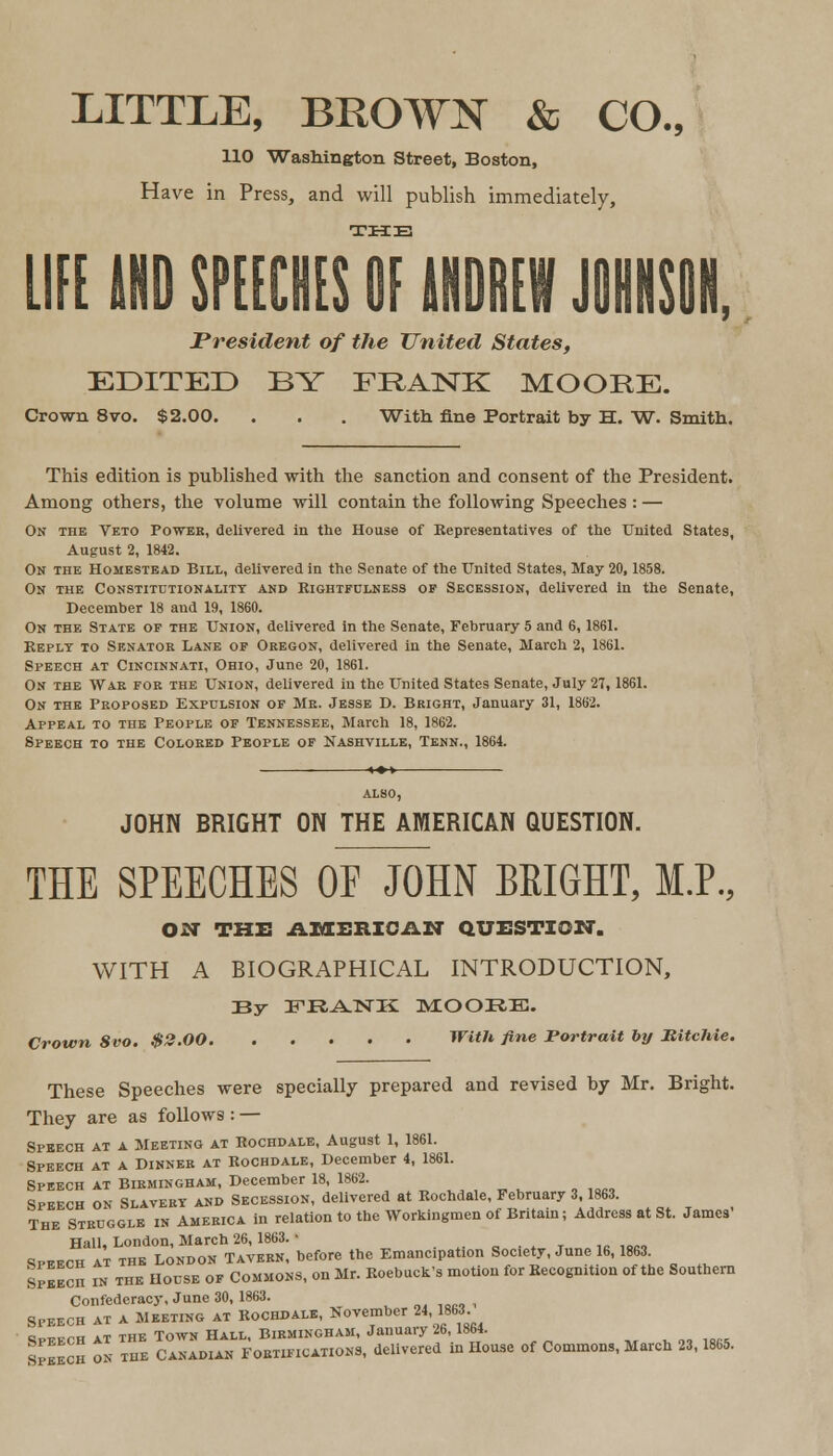 LITTLE, BROWN & CO., 110 Washington Street, Boston, Have in Press, and will publish immediately, THE UK MD SPEECHES OF ANDREW JOHNSON, President of the United States, EDITED BY FRANK MOORE. Crown 8vo. $2.00. . . . With fine Portrait by H. W. Smith. This edition is published with the sanction and consent of the President. Among others, the volume will contain the following Speeches: — On the Veto Power, delivered in the House of Representatives of the United States, August 2, 1842. On the Homestead Bill, delivered in the Senate of the United States, May 20,1858. On the Constitutionality and Rightfulness of Secession, delivered in the Senate, December 18 and 19, 1860. On the State of the Union, delivered in the Senate, February 5 and 6,1861. Reply to Senator Lane of Oregon, delivered in the Senate, March 2, 1861. Speech at Cincinnati, Ohio, June 20, 1861. On the War for the Union, delivered in the United States Senate, July 27, 1861. On the Proposed Expulsion of Mr. Jesse D. Bright, January 31, 1862. Appeal to the People of Tennessee, March 18, 1862. Speech to the Colored People of Nashville, Tenn., 1864. ALSO, JOHN BRIGHT ON THE AMERICAN QUESTION. THE SPEECHES OF JOHN BRIGHT, M.P., OCT THE AMERICAN QUESTION. WITH A BIOGRAPHICAL INTRODUCTION, By FR^NTK MOORB. Crown 8vo. $2.00 With fine Portrait by MitcJiie. These Speeches were specially prepared and revised by Mr. Bright. They are as follows : — Speech at a Meeting at Rochdale, August 1, 1861. Speech at a Dinner at Rochdale, December 4, 1861. Speech at Birmingham, December 18, 1862. Speech on Slavery and Secession, delivered at Rochdale, February 3 863. The Struggle in America in relation to the Workingmen of Britain; Address at St. James Hall, London, March 26, 1863. • •»•«», speech at the London Tavern, before the Emancipation Society, June 16,1863. Speech in the House of Commons, on Mr. Roebuck's motion for Recognition of the Southern Confederacy, June 30, 1863. „,,«», Speech at a Meeting at Rochdale, November 24,1863 Spfech at the Town Hall, Birmingham, January 26,1864. Speech on the Canadian Fortifications, delivered in House of Commons, March 23,1865.