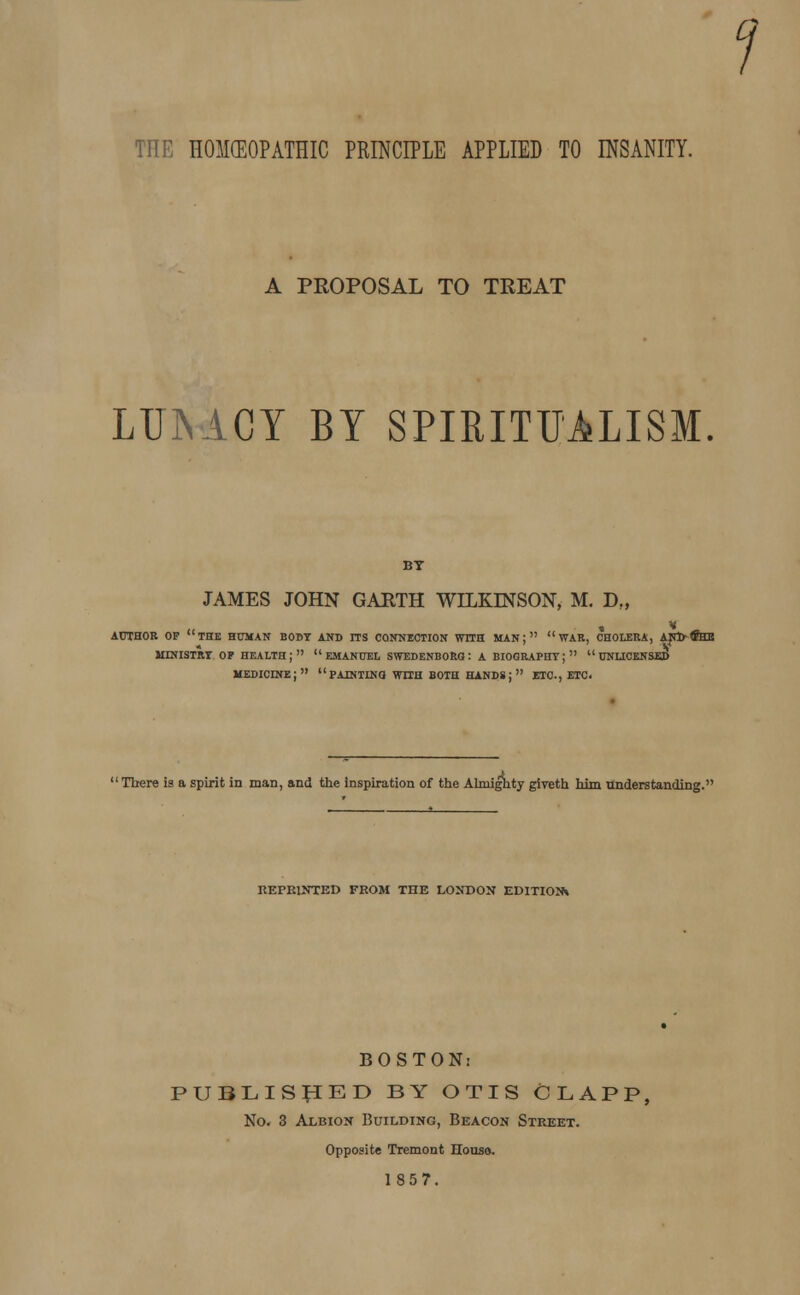 THE HOMCEOPATHIC PRINCIPLE APPLIED TO INSANITY. A PROPOSAL TO TREAT LUiYACY BY SPIRITUALISM. BY JAMES JOHN GARTH WILKINSON, M. D„ « v author of the human body and its connection with man;  war, cholera, anfrfeb ministry op health; emanuel swedenborg' a biography;   unlicensed medicine; painting with both hands; etc., etc. There is a spirit in man, and the inspiration of the Ahniglity giveth him understanding.1 REPRINTED FROM THE LONDON EDITION* BOSTON: PUBLISHED BY OTIS CLAPP, No. 3 Albion Building, Beacon Street. Opposite Tremont House.