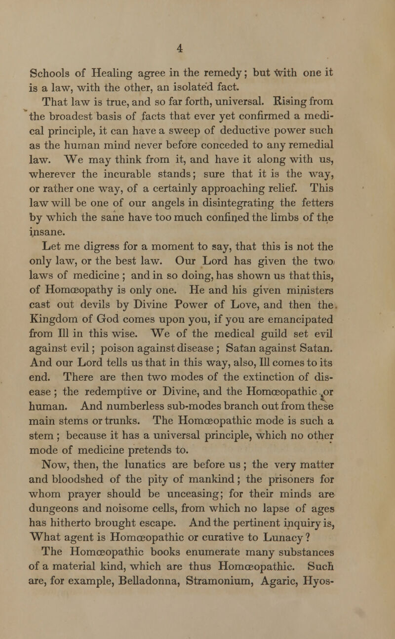 Schools of Healing agree in the remedy; but with one it is a law, with the other, an isolated fact. That law is true, and so far forth, universal. Rising from the broadest basis of facts that ever yet confirmed a medi- cal principle, it can have a sweep of deductive power such as the human mind never before conceded to any remedial law. We may think from it, and have it along with us, wherever the incurable stands; sure that it is the way, or rather one way, of a certainly approaching relief. This law will be one of our angels in disintegrating the fetters by which the sane have too much confined the limbs of the insane. Let me digress for a moment to say, that this is not the only law, or the best law. Our Lord has given the two/ laws of medicine ; and in so doing, has shown us that this, of Homoeopathy is only one. He and his given ministers cast out devils by Divine Power of Love, and then the. Kingdom of God comes upon you, if you are emancipated from 111 in this wise. We of the medical guild set evil against evil; poison against disease ; Satan against Satan. And our Lord tells us that in this way, also, 111 comes to its end. There are then two modes of the extinction of dis- ease ; the redemptive or Divine, and the Homoeopathic .^or human. And numberless sub-modes branch out from these main stems or trunks. The Homoeopathic mode is such a stem ; because it has a universal principle, which no other mode of medicine pretends to. Now, then, the lunatics are before us ; the very matter and bloodshed of the pity of mankind; the prisoners for whom prayer should be unceasing; for their minds are dungeons and noisome cells, from which no lapse of ages has hitherto brought escape. And the pertinent inquiry is, What agent is Homoeopathic or curative to Lunacy ? The Homoeopathic books enumerate many substances of a material land, which are thus Homoeopathic. Such are, for example, Belladonna, Stramonium, Agaric, Hyos-