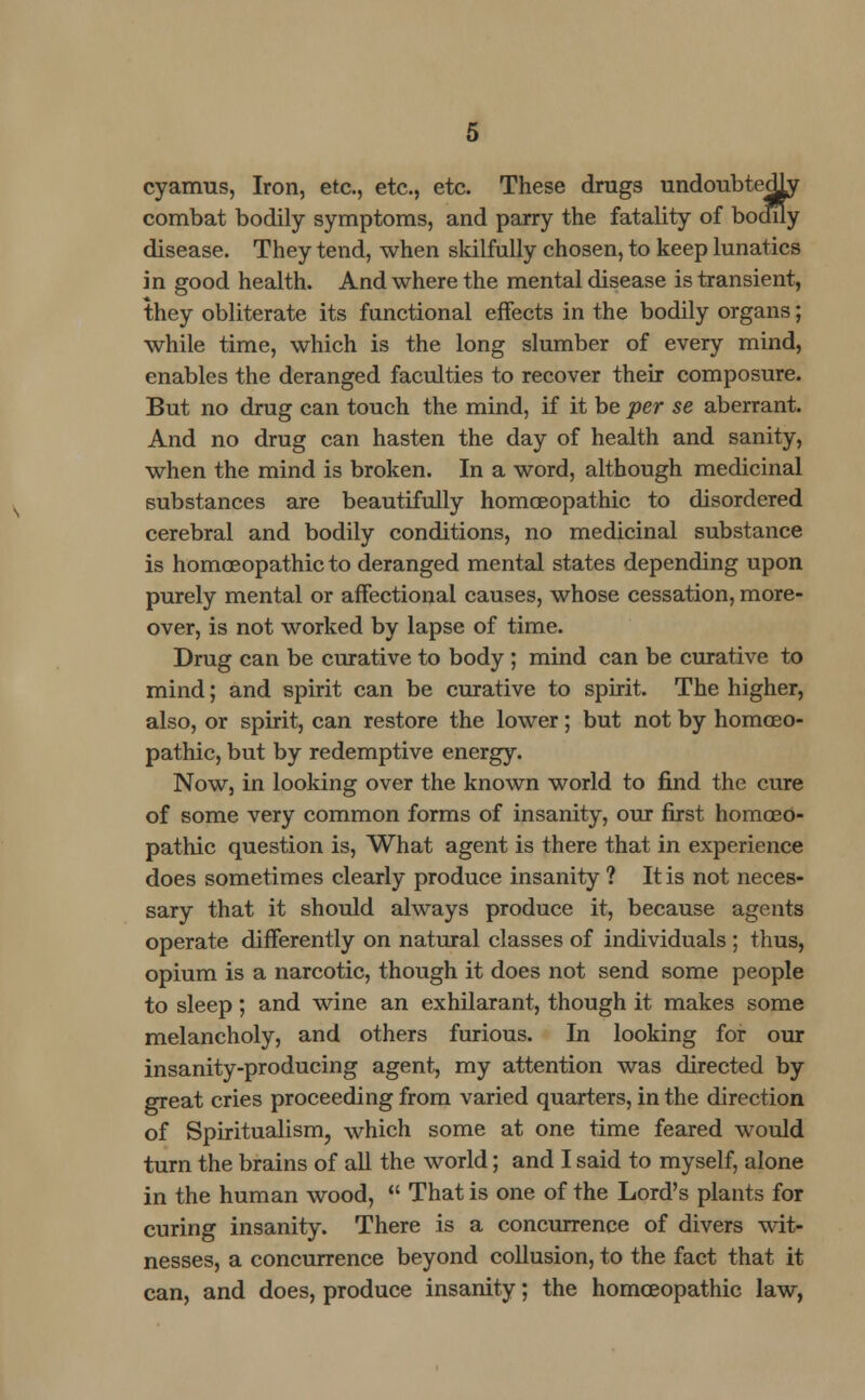 cyarrms, Iron, etc., etc., etc. These drugs undoubtedly combat bodily symptoms, and parry the fatality of boculy disease. They tend, when skilfully chosen, to keep lunatics in good health. And where the mental disease is transient, they obliterate its functional effects in the bodily organs; while time, which is the long slumber of every mind, enables the deranged faculties to recover their composure. But no drug can touch the mind, if it be per se aberrant. And no drug can hasten the day of health and sanity, when the mind is broken. In a word, although medicinal substances are beautifully homoeopathic to disordered cerebral and bodily conditions, no medicinal substance is homoeopathic to deranged mental states depending upon purely mental or affectional causes, whose cessation, more- over, is not worked by lapse of time. Drug can be curative to body ; mind can be curative to mind; and spirit can be curative to spirit. The higher, also, or spirit, can restore the lower; but not by homoeo- pathic, but by redemptive energy. Now, in looking over the known world to find the cure of some very common forms of insanity, our first homoeo- pathic question is, What agent is there that in experience does sometimes clearly produce insanity ? It is not neces- sary that it should always produce it, because agents operate differently on natural classes of individuals ; thus, opium is a narcotic, though it does not send some people to sleep; and wine an exhilarant, though it makes some melancholy, and others furious. In looking for our insanity-producing agent, my attention was directed by great cries proceeding from varied quarters, in the direction of Spiritualism, which some at one time feared would turn the brains of all the world; and I said to myself, alone in the human wood,  That is one of the Lord's plants for curing insanity. There is a concurrence of divers wit- nesses, a concurrence beyond collusion, to the fact that it can, and does, produce insanity; the homoeopathic law,