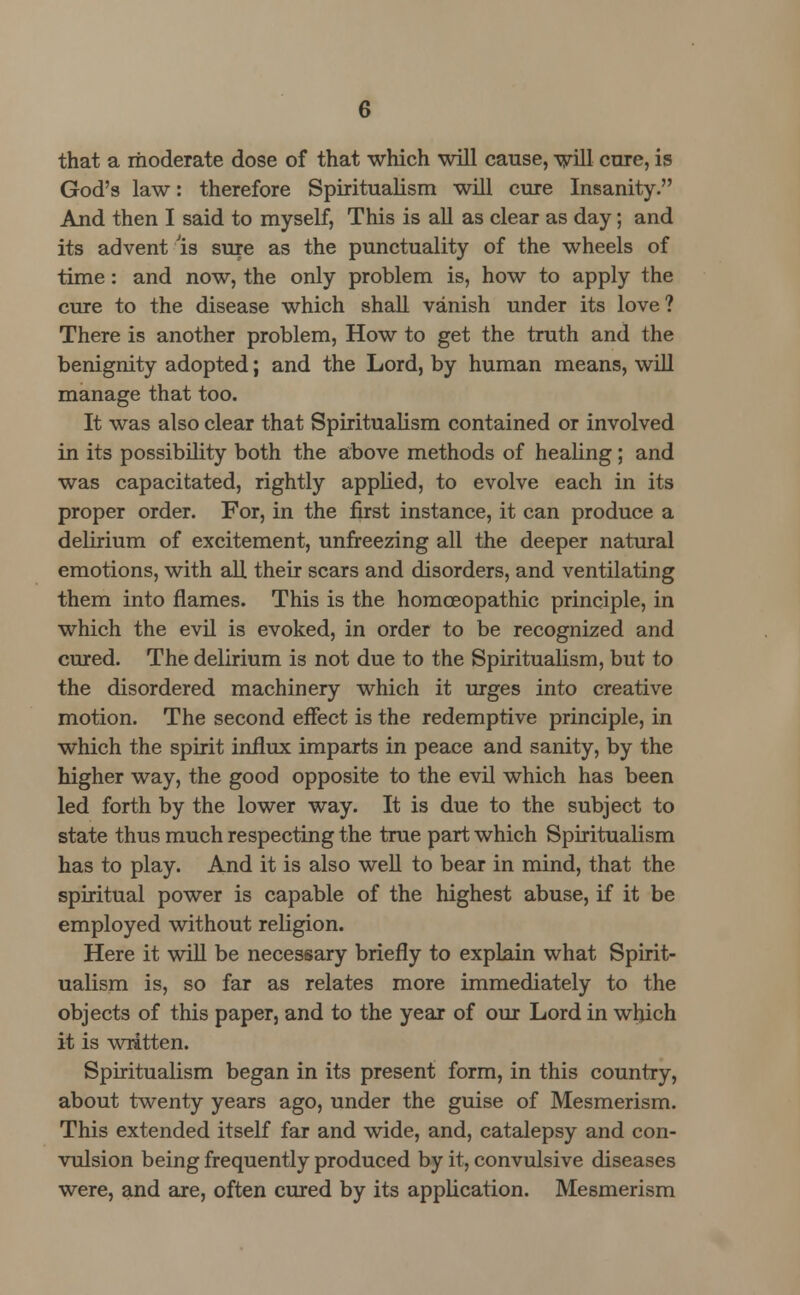 that a moderate dose of that which will cause, will cure, is God's law: therefore Spiritualism will cure Insanity. And then I said to myself, This is all as clear as day; and its advent la sure as the punctuality of the wheels of time: and now, the only problem is, how to apply the cure to the disease which shall vanish under its love? There is another problem, How to get the truth and the benignity adopted; and the Lord, by human means, will manage that too. It was also clear that Spiritualism contained or involved in its possibility both the above methods of healing; and was capacitated, rightly applied, to evolve each in its proper order. For, in the first instance, it can produce a delirium of excitement, unfreezing all the deeper natural emotions, with all their scars and disorders, and ventilating them into flames. This is the homoeopathic principle, in which the evil is evoked, in order to be recognized and cured. The delirium is not due to the Spiritualism, but to the disordered machinery which it urges into creative motion. The second effect is the redemptive principle, in which the spirit influx imparts in peace and sanity, by the higher way, the good opposite to the evil which has been led forth by the lower way. It is due to the subject to state thus much respecting the true part which Spiritualism has to play. And it is also well to bear in mind, that the spiritual power is capable of the highest abuse, if it be employed without religion. Here it will be necessary briefly to explain what Spirit- ualism is, so far as relates more immediately to the objects of this paper, and to the year of our Lord in which it is written. Spiritualism began in its present form, in this country, about twenty years ago, under the guise of Mesmerism. This extended itself far and wide, and, catalepsy and con- vulsion being frequently produced by it, convulsive diseases were, and are, often cured by its application. Mesmerism