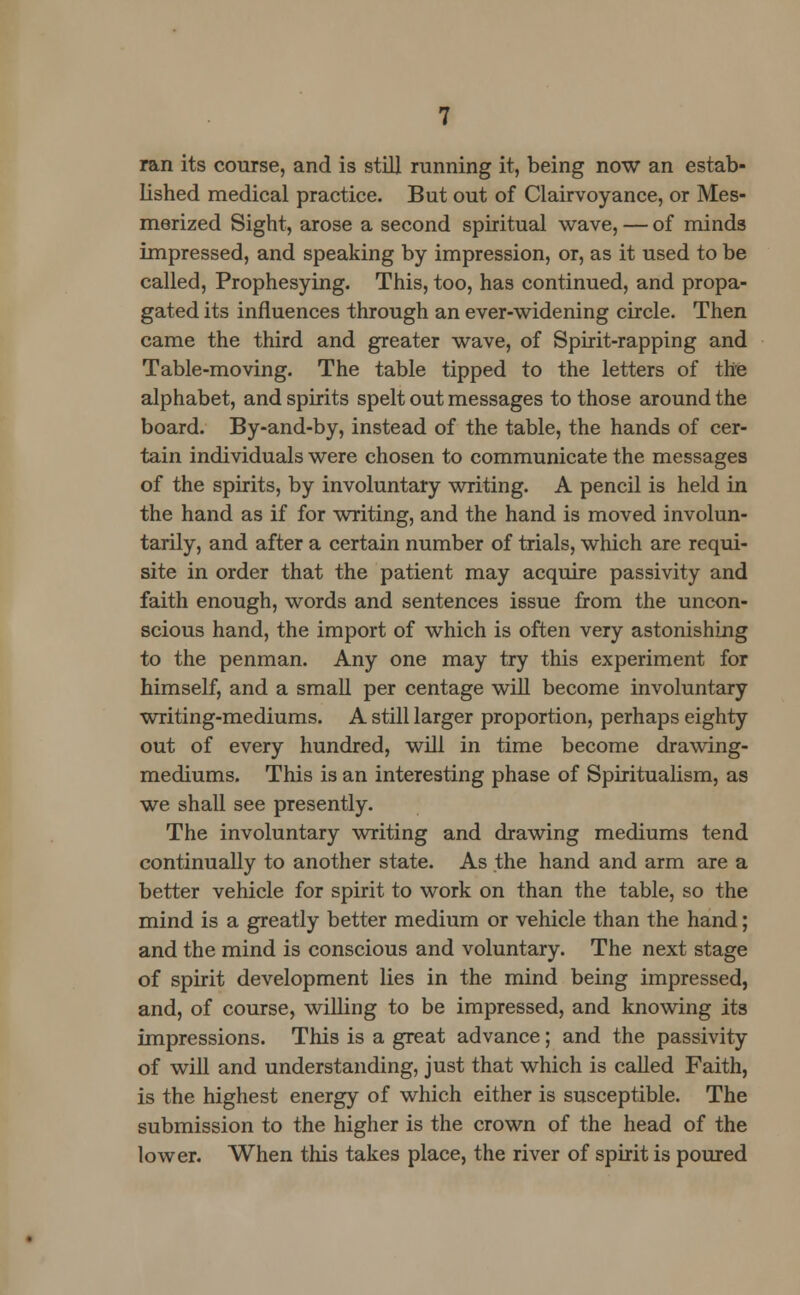 ran its course, and is still running it, being now an estab- lished medical practice. But out of Clairvoyance, or Mes- merized Sight, arose a second spiritual wave, — of minds impressed, and speaking by impression, or, as it used to be called, Prophesying. This, too, has continued, and propa- gated its influences through an ever-widening circle. Then came the third and greater wave, of Spirit-rapping and Table-moving. The table tipped to the letters of the alphabet, and spirits spelt out messages to those around the board. By-and-by, instead of the table, the hands of cer- tain individuals were chosen to communicate the messages of the spirits, by involuntary writing. A pencil is held in the hand as if for writing, and the hand is moved involun- tarily, and after a certain number of trials, which are requi- site in order that the patient may acquire passivity and faith enough, words and sentences issue from the uncon- scious hand, the import of which is often very astonishing to the penman. Any one may try this experiment for himself, and a small per centage will become involuntary writing-mediums. A still larger proportion, perhaps eighty out of every hundred, will in time become drawing- mediums. This is an interesting phase of Spiritualism, as we shall see presently. The involuntary writing and drawing mediums tend continually to another state. As the hand and arm are a better vehicle for spirit to work on than the table, so the mind is a greatly better medium or vehicle than the hand; and the mind is conscious and voluntary. The next stage of spirit development lies in the mind being impressed, and, of course, willing to be impressed, and knowing its impressions. This is a great advance; and the passivity of will and understanding, just that which is called Faith, is the highest energy of which either is susceptible. The submission to the higher is the crown of the head of the lower. When this takes place, the river of spirit is poured