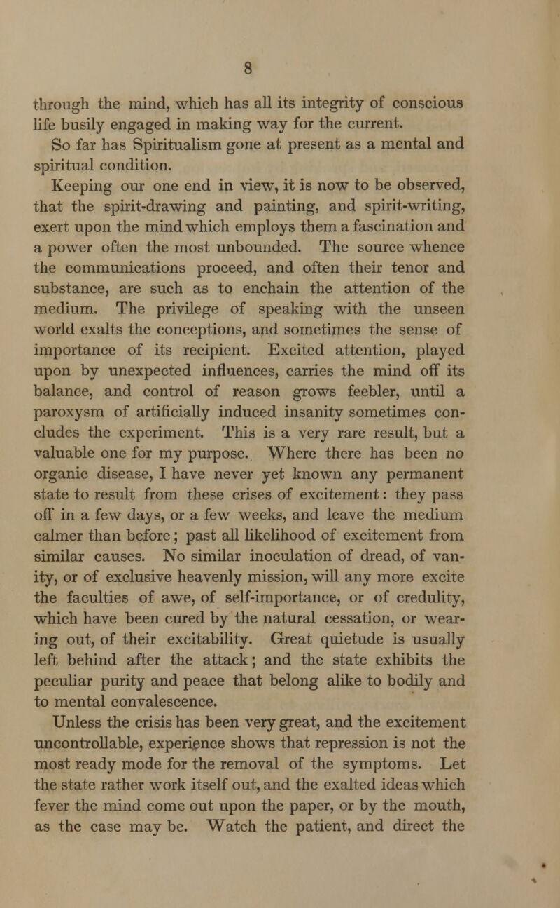 through the mind, which has all its integrity of conscious life busily engaged in making way for the current. So far has Spiritualism gone at present as a mental and spiritual condition. Keeping our one end in view, it is now to be observed, that the spirit-drawing and painting, and spirit-writing, exert upon the mind which employs them a fascination and a power often the most unbounded. The source whence the communications proceed, and often their tenor and substance, are such as to enchain the attention of the medium. The privilege of speaking with the unseen world exalts the conceptions, and sometimes the sense of importance of its recipient. Excited attention, played upon by unexpected influences, carries the mind off its balance, and control of reason grows feebler, until a paroxysm of artificially induced insanity sometimes con- cludes the experiment. This is a very rare result, but a valuable one for my purpose. Where there has been no organic disease, I have never yet known any permanent state to result from these crises of excitement: they pass off in a few days, or a few weeks, and leave the medium calmer than before ; past all likelihood of excitement from similar causes. No similar inoculation of dread, of van- ity, or of exclusive heavenly mission, will any more excite the faculties of awe, of self-importance, or of credulity, which have been cured by the natural cessation, or wear- ing out, of their excitability. Great quietude is usually left behind after the attack; and the state exhibits the pecuHar purity and peace that belong alike to bodily and to mental convalescence. Unless the crisis has been very great, and the excitement uncontrollable, experience shows that repression is not the most ready mode for the removal of the symptoms. Let the state rather work itself out, and the exalted ideas which fever the mind come out upon the paper, or by the mouth, as the case may be. Watch the patient, and direct the