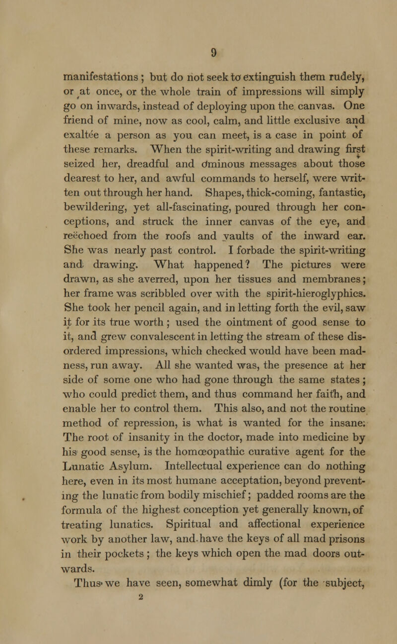 manifestations; but do not seek to extinguish them rudely, or at once, or the whole train of impressions will simply go on inwards, instead of deploying upon the canvas. One friend of mine, now as cool, calm, and little exclusive and exaltee a person as you can meet, is a case in point of these remarks. When the spirit-writing and drawing first seized her, dreadful and Ominous messages about those dearest to her, and awful commands to herself, were writ- ten out through her hand. Shapes, thick-coming, fantastic, bewildering, yet all-fascinating, poured through her con- ceptions, and struck the inner canvas of the eye, and reechoed from the roofs and vaults of the inward ear. She was nearly past control. I forbade the spirit-writing and drawing. What happened? The pictures were drawn, as she averred, upon her tissues and membranes; her frame was scribbled over with the spirit-hieroglyphics. She took her pencil again, and in letting forth the evil, saw it for its true worth ; used the ointment of good sense to it, and grew convalescent in letting the stream of these dis- ordered impressions, which checked would have been mad- ness, run away. All she wanted was, the presence at her side of some one who had gone through the same states ; who could predict them, and thus command her faith, and enable her to control them. This also, and not the routine method of repression, is what is wanted for the insane; The root of insanity in the doctor, made into medicine by his good sense, is the homoeopathic curative agent for the Lunatic Asylum. Intellectual experience can do nothing here, even in its most humane acceptation, beyond prevent- ing the lunatic from bodily mischief; padded rooms are the formula of the highest conception yet generally known, of treating lunatics. Spiritual and affectional experience work by another law, and. have the keys of all mad prisons in their pockets ; the keys which open the mad doors out- wards. Thus* we have seen, somewhat dimly (for the subject, 2