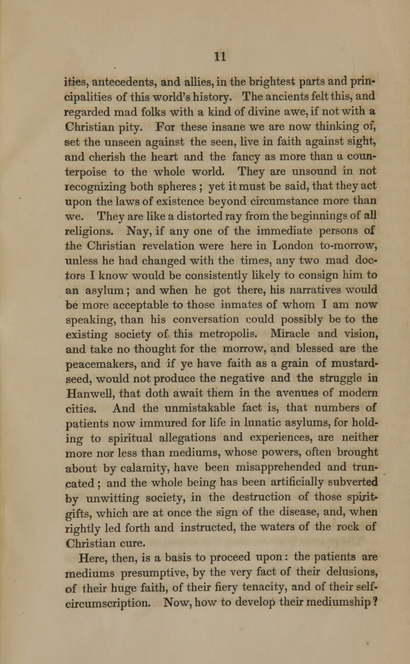 ities, antecedents, and allies, in the brightest parts and prin- cipalities of this world's history. The ancients felt this, and regarded mad folks with a kind of divine awe, if not with a Christian pity. For these insane we are now thinking of, set the unseen against the seen, live in faith against sight, and cherish the heart and the fancy as more than a coun- terpoise to the whole world. They are unsound in not recognizing both spheres ; yet it must be said, that they act upon the laws of existence beyond circumstance more than we. They are like a distorted ray from the beginnings of all religions. Nay, if any one of the immediate persons of the Christian revelation were here in London to-morrow, unless he had changed with the times, any two mad doc- tors I know would be consistently likely to consign him to an asylum; and when he got there, his narratives would be more acceptable to those inmates of whom I am now speaking, than his conversation could possibly be to the existing society of this metropolis. Miracle and vision, and take no thought for the morrow, and blessed are the peacemakers, and if ye have faith as a grain of mustard- seed, would not produce the negative and the struggle in Hanwell, that doth await them in the avenues of modern cities. And the unmistakable fact is, that numbers of patients now immured for life in lunatic asylums, for hold- ing to spiritual allegations and experiences, are neither more nor less than mediums, whose powers, often brought about by calamity, have been misapprehended and trun- cated ; and the whole being has been artificially subverted by unwitting society, in the destruction of those spirit- gifts, which are at once the sign of the disease, and, when rightly led forth and instructed, the waters of the rock of Christian cure. Here, then, is a basis to proceed upon: the patients are mediums presumptive, by the very fact of their delusions, of their huge faith, of their fiery tenacity, and of their self- circumscription. Now, how to develop their mediumship ?