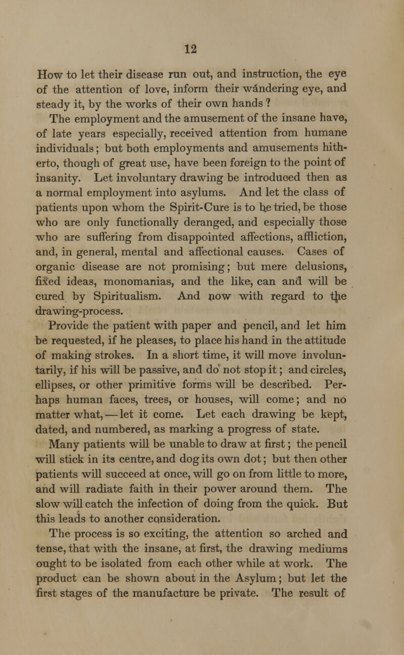 How to let their disease run out, and instruction, the eye of the attention of love, inform their wandering eye, and steady it, by the works of their own hands ? The employment and the amusement of the insane have, of late years especially, received attention from humane individuals; but both employments and amusements hith- erto, though of great use, have been foreign to the point of insanity. Let involuntary drawing be introduced then as a normal employment into asylums. And let the class of patients upon whom the Spirit-Cure is to be tried, be those who are only functionally deranged, and especially those who are suffering from disappointed affections, affliction, and, in general, mental and affectional causes. Cases of organic disease are not promising; but mere delusions, fixed ideas, monomanias, and the like, can and will be cured by Spiritualism. And now with regard to tjie drawing-process. Provide the patient with paper and pencil, and let him be requested, if he pleases, to place his hand in the attitude of making strokes. In a short time, it Will move involun- tarily, if his will be passive, and do not stop it; and circles, ellipses, or other primitive forms will be described. Per- haps human faces, trees, or houses, will come; and no matter what, — let it come. Let each drawing be kept, dated, and numbered, as marking a progress of state. Many patients will be unable to draw at first; the pencil will stick in its centre, and dog its own dot; but then other patients will succeed at once, will go on from little to more, and will radiate faith in their power around them. The slow will catch the infection of doing from the quick. But this leads to another consideration. The process is so exciting, the attention so arched and tense, that with the insane, at first, the drawing mediums ought to be isolated from each other while at work. The product can be shown about in the Asylum; but let the first stages of the manufacture be private. The result of